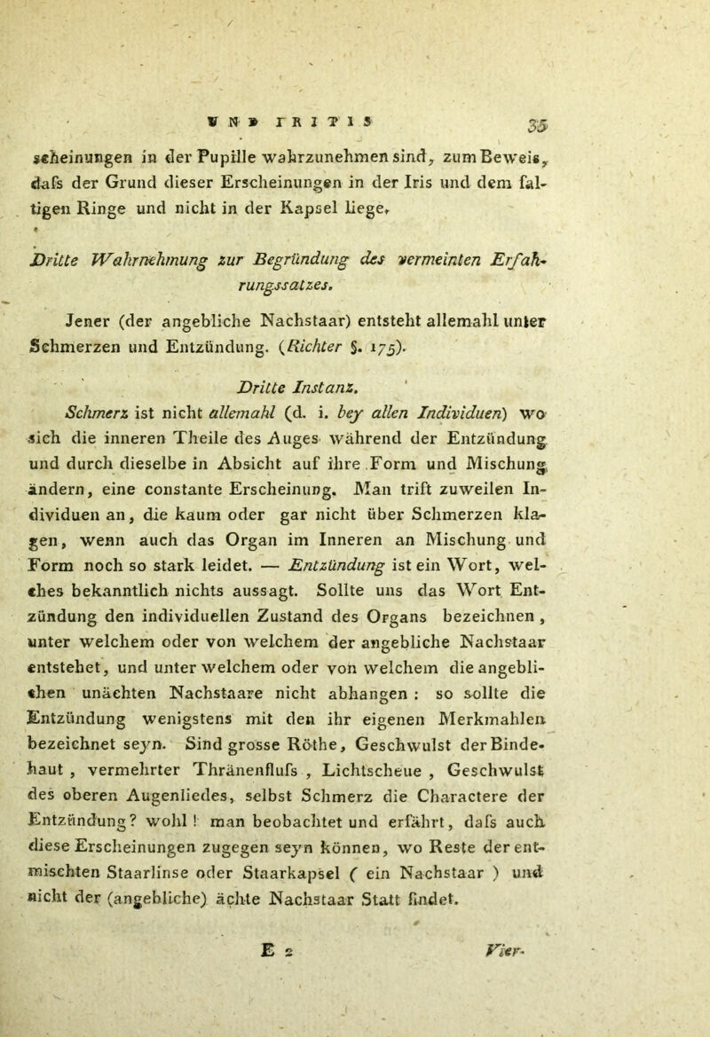 ssheinungen in der Pupille wahrzunehmen sind,, zum Beweis,, dafs der Grund dieser Erscheinungen in der Iris und dem fal- tige« Ringe und nicht in der Kapsel liege» t Dritte Wahrnehmung zur Begründung des vermeinten Erfahr rungssatzes. Jener (der angebliche Nachstaar) entsteht allemahl unter Schmerzen und Entzündung. (Richter §. 175). Dritte Instanz. Schmerz ist nicht allejnahl (d. i. bey allen Individuen) wo sich die inneren Theile des .Auges während der Entzündung und durch dieselbe in Absicht auf ihre Form und Mischung, ändern, eine constante Erscheinung. Man trift zuweilen In- dividuen an, die kaum oder gar nicht über Schmerzen kla- gen , wenn auch das Organ im Inneren an Mischung und Form noch so stark leidet. — Entzündung ist ein Wort, wel- ches bekanntlich nichts aussagt. Sollte uns das Wort Ent- zündung den individuellen Zustand des Organs bezeichnen , unter welchem oder von welchem der angebliche Nachstaar entstehet, und unter welchem oder von welchem die angebli- chen unäehten Nachstaare nicht abhangen : so sollte die Entzündung wenigstens mit den ihr eigenen Merkmahle» bezeichnet seyn. Sind grosse Röthe, Geschwulst der Binde- haut , vermehrter Thränenflufs , Lichtscheue , Geschwulst des oberen Augenliedes, selbst Schmerz die Charactere der Entzündung? wohl! man beobachtet und erfährt, dafs auch diese Erscheinungen zugegen seyn können, wo Reste der ent- mischten Staarlinse oder Staarkapsel ( ein Nachstaar ) und nicht der (angebliche) ächte Nachstaar Statt findet.