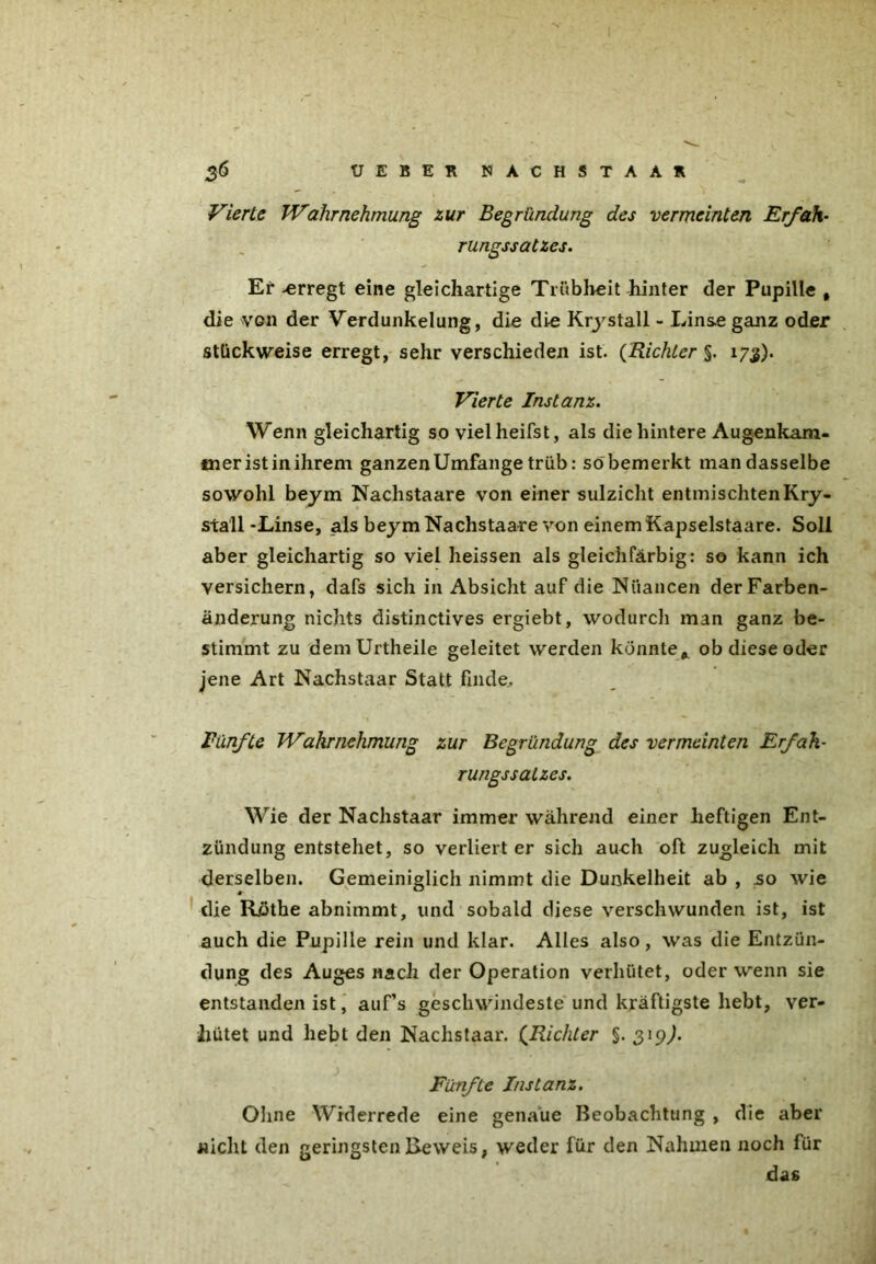 Vierte Wahrnehmung zur Begründung des vermeinten Erfah- rungssatzes. Er -erregt eine gleichartige Trübheit hinter der Pupille , die vgii der Verdunkelung, die die Krystall - Linse ganz oder stückweise erregt, sehr verschieden ist. (Richter §. 173). Vierte Instanz. Wenn gleichartig so vielheifst, als die hintere Augenkam- mer ist in ihrem ganzen Umfange trüb: so bemerkt man dasselbe sowohl beym Nachstaare von einer sulzicht entmischten Kry- stall-Linse, als beym Nachstaare von einem Kapselstaare. Soll aber gleichartig so viel heissen als gleichfärbig: so kann ich versichern, dafs sich in Absicht auf die Nuancen der Farben- änderung nichts distinctives ergiebt, wodurch man ganz be- stimmt zu demUrtheile geleitet werden könnte* ob diese oder jene Art Nachstaar Statt finde. Fünfte Wahrnehmung zur Begründung des vermeinten Erfak- rungssatzes. Wie der Nachstaar immer während einer heftigen Ent- zündung entstehet, so verliert er sich auch oft zugleich mit derselben. Gemeiniglich nimmt die Dunkelheit ab , so wie die Röthe abnimmt, und sobald diese verschwunden ist, ist auch die Pupille rein und klar. Alles also , was die Entzün- dung des Auges nach der Operation verhütet, oder wenn sie entstanden ist, auf’s geschwindeste und kräftigste hebt, ver- hütet und hebt den Nachstaar. (.Richter §. 319^. Fünfte Instanz. Ohne Widerrede eine genaue Beobachtung , die aber nicht den geringsten Beweis, weder für den Nahmen noch für das