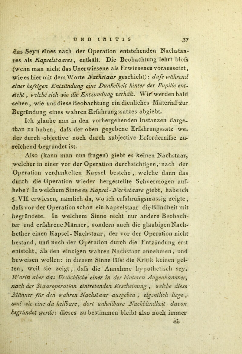 das Seyn eines nach der Operation entstehenden Nachstaa- res als Kapselstaares, enthält. Die Beobachtung iehrt blofs (wenn man nicht das Unerwiesene als Erwiesenes voraussetzt, wie es hier mit dem Worte Nächst aar geschieht): dafs während einer heftigen Entzündung eine Dunkelheit hinter der Pupille ent- steht , welche sich wie die Entzündung verhält. Wir werden bald sehen , wie uns diese Beobachtung ein dienliches Material zur Begründung eines wahren Erfahrungssatzes abgiebt. Ich glaube min in den vorhergehenden Instanzen darge- than zu haben, dafs der oben gegebene Erfahrungssatz we- der durch objective noch durch subjective Erfordernifse zu- reichend begründet ist. Also (kann man nun fragen) giebt es keinen iNachstaar, welcher in einer vor der Operation durchsichtigen, nach der Operation verdunkelten Kapsel bestehe , welche dann das durch die Operation wieder hergestellte Sehvermögen auf- hebe? In welchem Sinne es Kapsel-Nächst aare giebt, habeich §. VII. erwiesen, nämlich da, wo ich erfahruhgsmässig zeigte , dafs vor der Operation schon ein Kapselstaar die Blindheit mit begründete. In welchem Sinne nicht nur andere Beobach- ter und erfahrene Männer, sondern auch die gläubigen Nacli- bether einen Kapsel-Nachstaar, der vor der Operation nicht bestand, und nach der Operation durch die Entzündung erst entsteht, als den einzigen wahren Nachstaar annehmen , und beweisen wollen: in diesem Sinne läfst die Kritik keinen gel- ten, weil sie zeigt, dafs die Annahme hypothetisch sey* Worin aber das Ursächliche einer in der hinteren Augenkammer^ nach der St aarOperation eintretenden Erscheinung , welche diese Männer für den wahren Nachstaar ausgeben , eigentlich liege . und wie eine da heilbare, dort unheilbare Nachblindheit davon begründet werde', dieses zu bestimmen bleibt also noch immer ei-