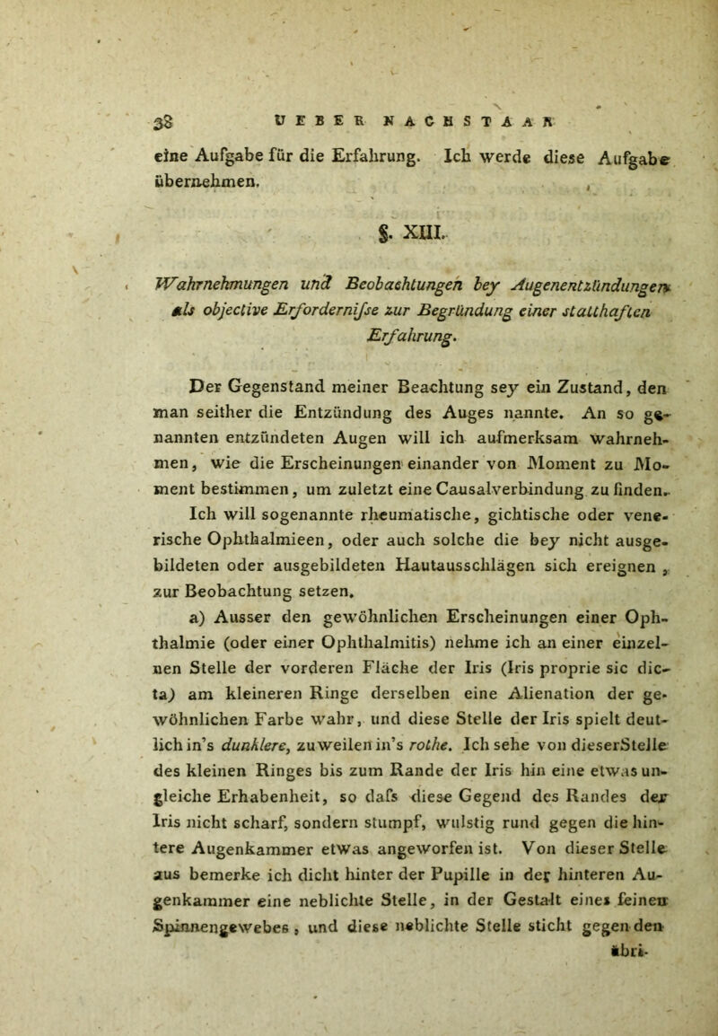 V- $8 17 E B E R N A G H S T A A B' eine Aufgabe für die Erfahrung. Ich werde diese Aufgabe übernehmen. , §. XIII. Wahrnehmungen und Beobachtungen bey Augenentzündungen.v als objective Erforderniße zur Begründung einer statthaften Erfahrung. Der Gegenstand meiner Beachtung sey ein Zustand, den man seither die Entzündung des Auges nannte. An so ge- nannten entzündeten Augen will ich aufmerksam wahrneh- men, wie die Erscheinungen einander von Moment zu Mo- ment bestimmen, um zuletzt eine Causalverbindung zu finden- Ich will sogenannte rheumatische, gichtische oder vene- rische Ophthalmieen, oder auch solche die bey nicht ausge- bildeten oder ausgebildeten Hautausschlägen sich ereignen , zur Beobachtung setzen, a) Ausser den gewöhnlichen Erscheinungen einer Oph- thalmie (oder einer Ophthalmitis) nehme ich an einer einzel- nen Stelle der vorderen Fläche der Iris (Iris proprie sic die- ta) am kleineren Ringe derselben eine Alienation der ge* wöhnlichen Farbe wahr, und diese Stelle der Iris spielt deut- lich in’s dunklere, zuweilen in’s rothe. Ich sehe von dieserStelle des kleinen Ringes bis zum Rande der Iris hin eine etwas un- gleiche Erhabenheit, so dafs diese Gegend des Randes dejr Iris nicht scharf, sondern stumpf, wulstig rund gegen die hin^ tere Augenkammer etwas angeworfen ist. Von dieser Stelle, aus bemerke ich dicht hinter der Pupille in def hinteren Au- genkammer eine neblichte Stelle, in der Gestalt eines feine» Spinnengewebes , und diese neblichte Stelle sticht gegen den ibri-