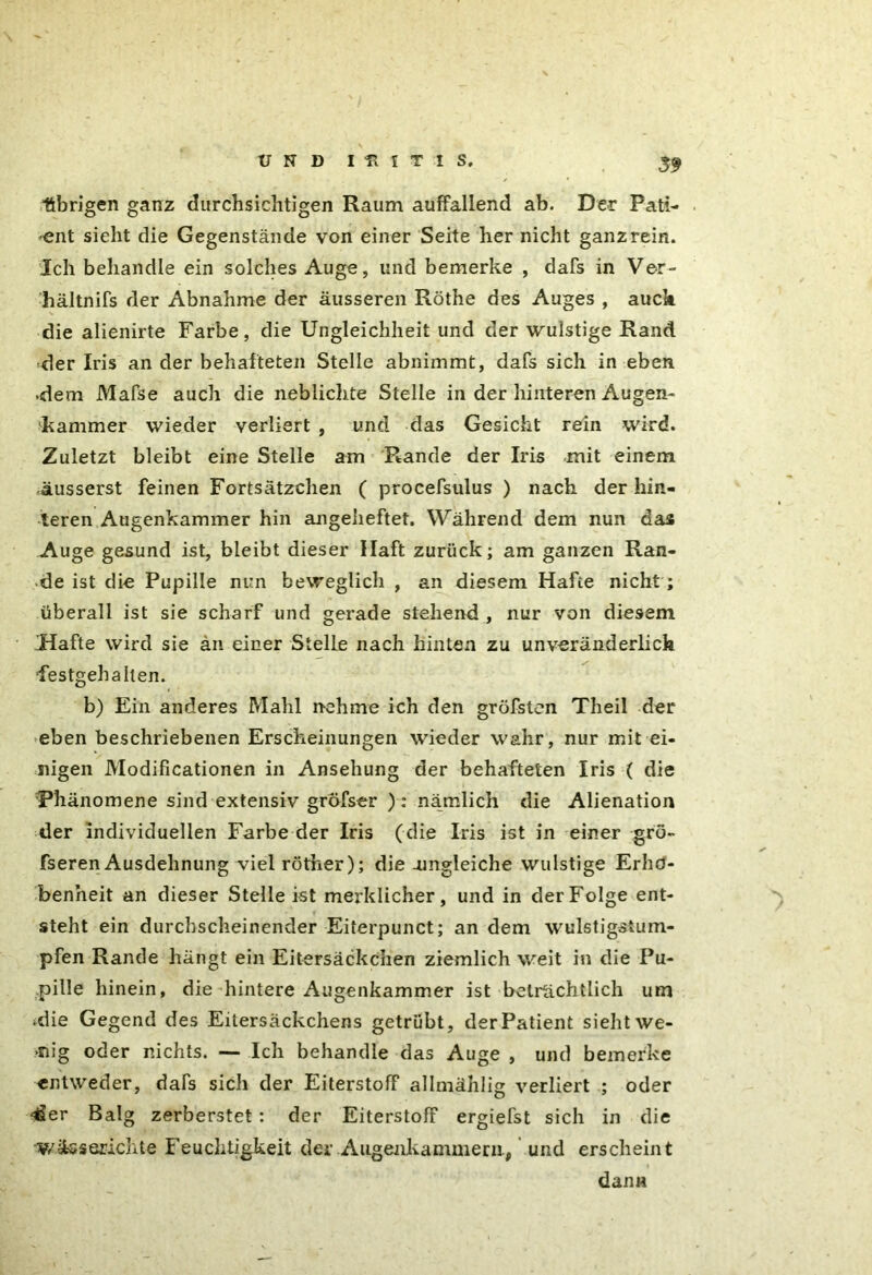 übrigen ganz durchsichtigen Raum auffallend ab. Der Pati- ent sieht die Gegenstände von einer Seite her nicht ganz rein. Ich behandle ein solches Auge, und bemerke , dafs in Ver- hältnifs der Abnahme der äusseren Röthe des Auges , auck die alienirte Farbe, die Ungleichheit und der wulstige Rand, der Iris an der behafteten Stelle abnimmt, dafs sich in eben •dem Mafse auch die nebliclite Stelle in der hinteren Augen- Kammer wieder verliert , und das Gesicht rein wird. Zuletzt bleibt eine Stelle am Rande der Iris mit einem äusserst feinen Fortsätzchen ( procefsulus ) nach der hin- teren Augenkammer hin angeheftet. Während dem nun das Auge gesund ist, bleibt dieser Haft zurück; am ganzen Ran- de ist die Pupille nun beweglich , an diesem Hafte nicht; überall ist sie scharf und gerade stehend , nur von diesem 'Hafte wird sie an einer Stelle nach hinten zu unveränderlich festgehalten. b) Ein anderes Mahl nehme ich den gröfstcn Theil der eben beschriebenen Erscheinungen wieder wahr, nur mit ei- nigen Modificationen in Ansehung der behafteten Iris ( die Phänomene sind extensiv gröfser ): nämlich die Alienation der individuellen Farbe der Iris (die Iris ist in einer grö- fseren Ausdehnung viel röther); die amgleiche wulstige Erho- ben’neit an dieser Stelle ist merklicher, und in der Folge ent- steht ein durchscheinender Eiterpunct; andern wulstigstum- pfen Rande hängt ein Eitersäckchen ziemlich weit in die Pu- pille hinein, die hintere Augenkammer ist beträchtlich um >die Gegend des Eitersäckchens getrübt, der Patient sieht we- »nig oder nichts. — Ich behandle das Auge , und bemerke entweder, dafs sich der Eiterstoff allmählig verliert ; oder ^er Balg zerberstet : der EiterstofF ergiefst sich in die v/üsserichte Feuchtigkeit der Augenkammern, und erscheint dann