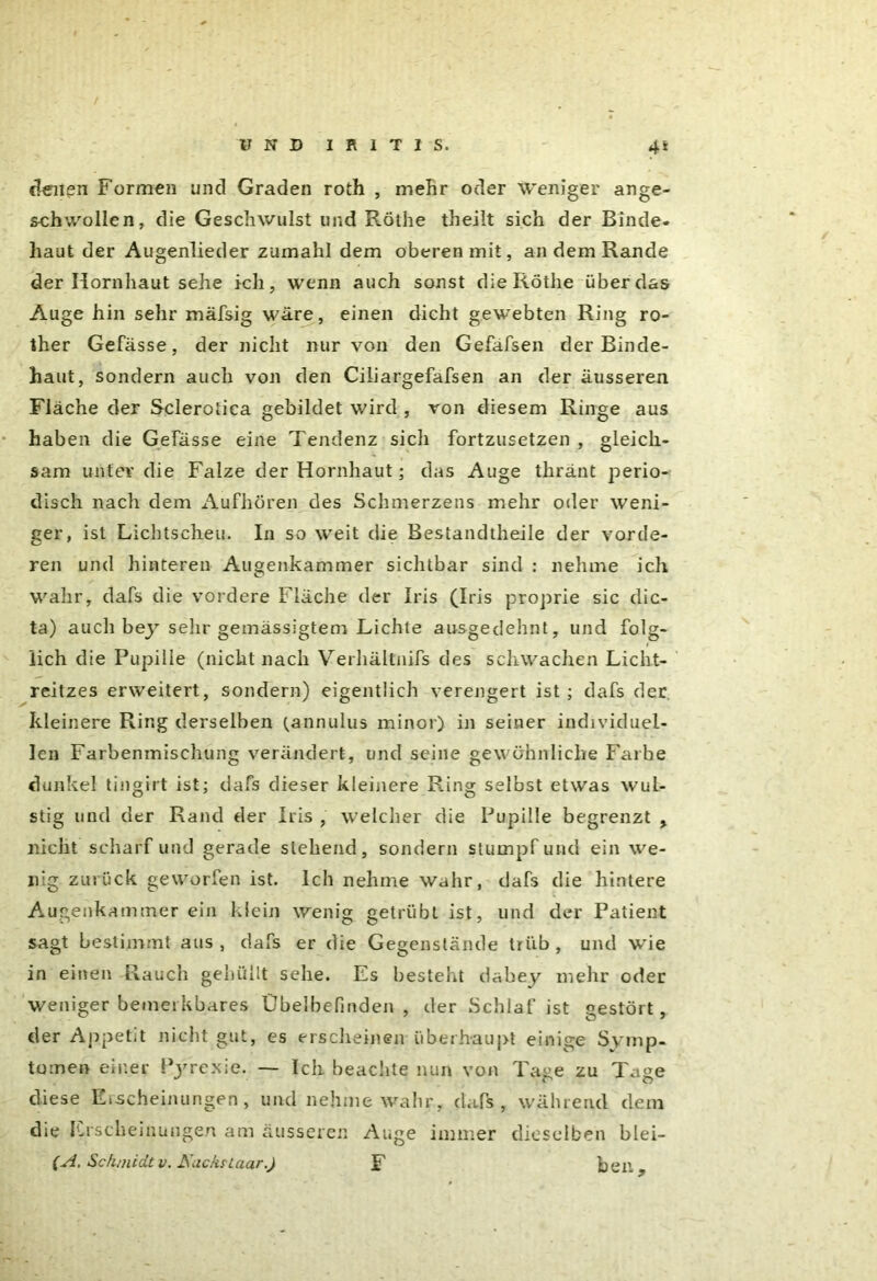 denen Formen und Graden roth , mehr oder weniger ange- schwollen, die Geschwulst lind Röthe theilt sich der Binde, haut der Augenlieder zumahl dem oberen mit, an dem Rande der Hornhaut sehe ich, wenn auch sonst die Röthe über das Auge hin sehr mäfsig wäre, einen dicht gewebten Ring ro- ther Gefässe, der nicht nur von den Gefäfsen der Binde- haut, sondern auch von den Ciliargefafsen an der äusseren Fläche der Sclerotica gebildet wird , von diesem Ringe aus haben die Gefässe eine Tendenz sich fortzusetzen , gleich- sam unter die Falze der Hornhaut; das Auge thränt perio- disch nach dem Aufhören des Schmerzens mehr oder weni- ger, ist Lichtscheu. In so weit die Bestandtheile der vorde- ren und hinteren Augenkammer sichtbar sind : nehme ich wahr, dafs die vordere Fläche der Iris (Iris proprie sic dic- ta) auch bey sehr gemässigtem Lichte ausgedehnt, und folg- lich die Pupille (nicht nach Verhältnifs des schwachen Licht- reitzes erweitert, sondern) eigentlich verengert ist ; dafs der kleinere Ring derselben (annulus minor) in seiner individuel- len Farbenmischung verändert, und seine gewöhnliche Farbe dunkel tingirt ist; dafs dieser kleinere Ring selbst etwas wuL- stig und der Rand der Iris , welcher die Pupille begrenzt , nicht scharfund gerade stehend, sondern stumpf und ein we- nig zurück geworfen ist. Ich nehme wahr, dafs die hintere Augenkammer ein klein wenig getrübt ist, und der Patient sagt bestimmt aus , dafs er die Gegenstände trüb , und wie in einen Rauch gehüllt sehe. Es bestellt dabey mehr oder weniger bemerkbares Übelbefinden , der Schlaf ist gestört, der Appetit nicht gut, es erscheinen überhaupt einige Symp- tomen einer Pyrcxie. — Ich beachte nun von Tage zu Tage diese Erscheinungen, und nehme wahr, dafs, während dem die Erscheinungen am äusseren Auge immer dieselben blei— (A. Schmidt v. AuchrLaar.) F ber.»