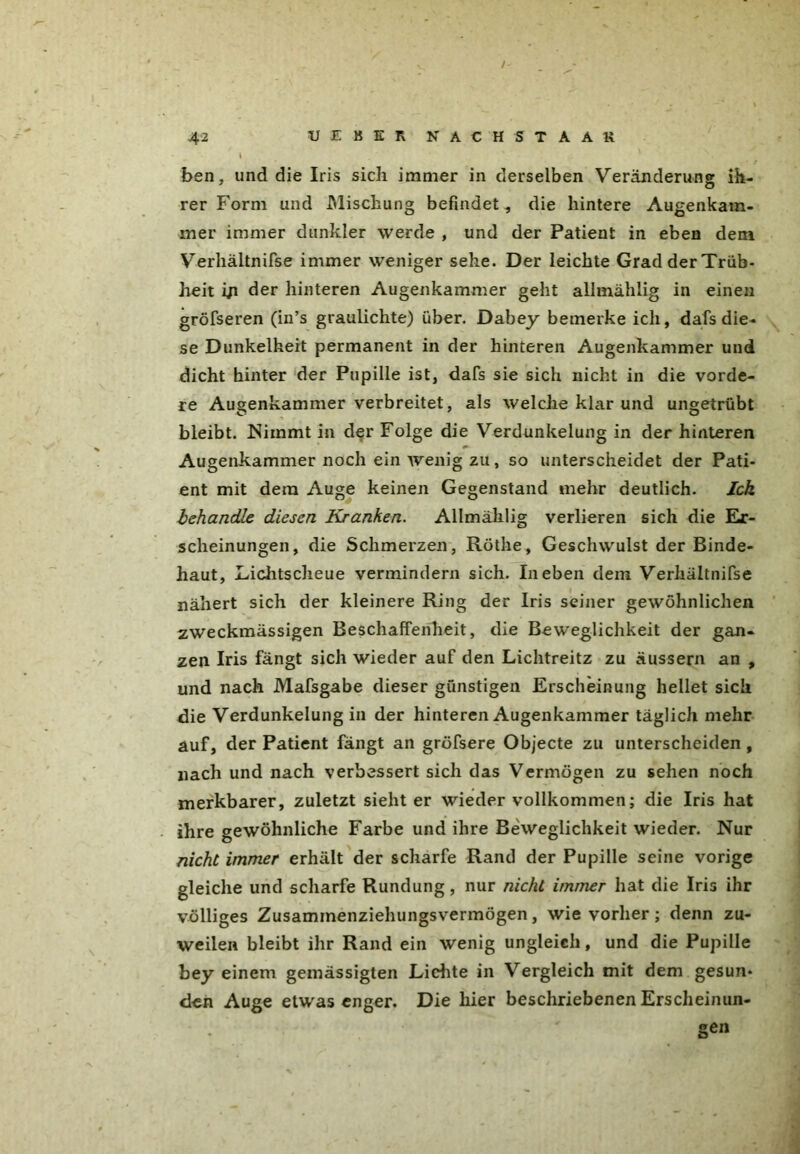 I • ' V V . ben, und die Iris sich immer in derselben Veränderung ih- rer Form und Mischung befindet-, die hintere Augenkam- mer immer dunkler werde , und der Patient in eben dem Verhältnifse immer weniger sehe. Der leichte Grad der Trüb- heit iji der hinteren Augenkammer geht allmählig in einen gröfseren (in’s graulichte) über. Dabey bemerke ich, dafs die- se Dunkelheit permanent in der hinteren Augenkammer und dicht hinter der Pupille ist, dafs sie sich nicht in die vorde- re Augenkammer verbreitet, als welche klar und ungetrübt bleibt. Nimmt in der Folge die Verdunkelung in der hinteren Augenkammer noch ein wenig zu, so unterscheidet der Pati- ent mit dem Auge keinen Gegenstand mehr deutlich. Ick behandle diesen Kranken. Allmählig verlieren sich die Er- scheinungen, die Schmerzen, Röthe, Geschwulst der Binde- haut, Lichtscheue vermindern sich. In eben dem Verhältnifse nähert sich der kleinere Ring der Iris seiner gewöhnlichen zweckmässigen Beschaffenheit, die Beweglichkeit der gan- zen Iris fängt sich wieder auf den Lichtreitz zu äussern an , und nach Mafsgabe dieser günstigen Erscheinung hellet sich die Verdunkelung in der hinteren Augenkammer täglich mehr auf, der Patient fängt an gröfsere Objecte zu unterscheiden, nach und nach verbessert sich das Vermögen zu sehen noch merkbarer, zuletzt siebter wieder vollkommen; die Iris hat ihre gewöhnliche Farbe und ihre Beweglichkeit wieder. Nur nicht immer erhält der scharfe Rand der Pupille seine vorige gleiche und scharfe Rundung, nur nicht immer hat die Iris ihr völliges Zusammenziehungsvermögen, wie vorher; denn zu- weilen bleibt ihr Rand ein wenig ungleich, und die Pupille bey einem gemässigten Lichte in Vergleich mit dem gesun- den Auge etwas enger. Die hier beschriebenen Erscheinun-  ' Sen