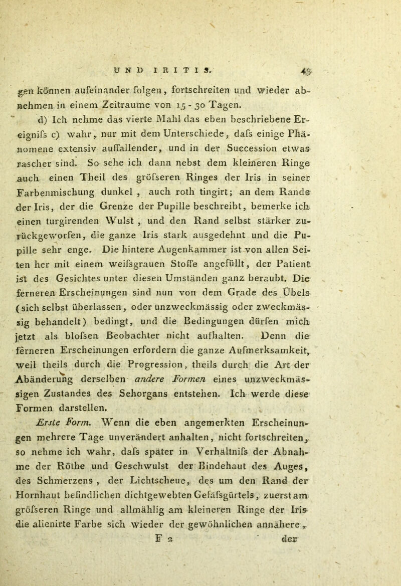 4o gen können aufeinander folgen, fortschreiten und wieder ab- nehmen in einem Zeiträume von 15-30 Tagen. d) Ich nehme das vierte Mahl das eben beschriebene Er- eignifs c) wahr, nur mit dem Unterschiede, dafs einige Phä- nomene extensiv auffallender, und in der Succession etwas rascher sind. So sehe ich dann nebst dem kleineren Ringe auch einen Theil des gröfseren Ringes der Iris in seiner Farbenmischung dunkel , auch roth tingirt; an dem Rande der Iris, der die Grenze der Pupille beschreibt, bemerkeich einen turgirenden Wulst , und den Rand selbst stärker zu- rückgewo-rfen, die ganze Iris stark ausgedehnt und die Pu- pille sehr enge. Die hintere Augenkammer ist von allen Sei- ten her mit einem weifsgrauen Stoffe angefüllt, der Patient ist des Gesichtes unter diesen Umständen ganz beraubt. Die ferneren Erscheinungen sind nun von dem Grade des Übels ( sich selbst überlassen, oder unzweckmässig oder zweckmäs- sig behandelt) bedingt, und die Bedingungen dürfen mich jetzt als blofsen Beobachter nicht aufhalten. Denn die ferneren Erscheinungen erfordern die ganze Aufmerksamkeit, weil theils durch die Progression, theils durch die Art der Abänderung derselben andere Formen eines unzweckmäs- sigen Zustandes des Sehorgans entstehen. Ich werde diese Formen darstellen. Erste Form. Wenn die eben angemerkten Erscheinun- gen mehrere Tage unverändert anhalten, nicht fortschreitend so nehme ich wahr, dafs später in Verhältnis der Abnah- me der Röthe und Geschwulst der Bindehaut des Auges, des Schmerzens , der Lichtscheue, des um den Rand der Hornhaut befindlichen dichtgewebten Gefäfsgürtels, zuerst am gröfseren Ringe und allmählig am kleineren Ringe der Iris- die alienirte Farbe sich wieder der gewöhnlichen annähere,.