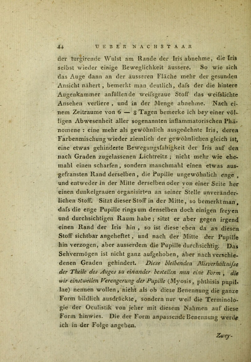 der tureirende Wulst am Hände der Iris abnehme, die Iris selbst wieder einige Beweglichkeit äussere. So wie sich das Auge dann an der äusseren Fläche mehr der gesunden Ansicht nähert , bemerkt man deutlich, dafs der die hintere Augenkammer anfüllende weifsgraue Stoff das weifslichte Ansehen verliere , und in der Menge abnehme. Nach ei- nem Zeiträume von 6 — 8 Tagen bemerke ich bey einer völ- ligen Abwesenheit aller sogenannten inflammatorischen Phä- nomene : eine mehr als gewöhnlich ausgedehnte Iris, deren Farbenmischung wieder ziemlich der gewöhnlichen gleich ist, eine etwas gehinderte Bewegungsfahigkeit der Iris auf den nach Graden zugelassenen Lichtreitz ; nicht mehr wie ehe- mahl einen scharfen, sondern manclmiahl einen etwas aus- gefransten Rand derselben , die Pupille ungewöhnlich enge und entweder in der Mitte derselben oder von einer Seite her x # einen dunkelgrauen organisirtmi an seiner Stelle unveränder- lichen Stoff. Sitzt dieser Stoff in der Milte, so bemerkt man, dafs die enge Pupille rings um denselben doch einigen freyen und durchsichtigen Raum habe ; sitzt er aber gegen irgend einen Rand der Iris hin , so ist diese eben da an diesen Stoff sichtbar angeheftet , und nach der Mitte der Pupille hin verzogen, aber ausserdem die Pupille durchsichtig. Das Sehvermögen ist nicht ganz aufgehoben, aber nach verschie- denen Graden gehindert. Diese bleibenden Misvcrhültnifse der Theile des Auges zu einander bestellen nun eine Form , die wir einstweilen Verengerung der Pupille (Myosis, phthisis pupil. lae) nennen wollen, nicht als ob diese Benennung die »anze Form bildlich ausdrückte, sondern nur weil die Terminolo- gie der Oculistik von jeher mit diesem Nahmen auf diese Form hinwies. Die der Form anpassendc Benennung werdf ich in der Folge angeben. Zwey.