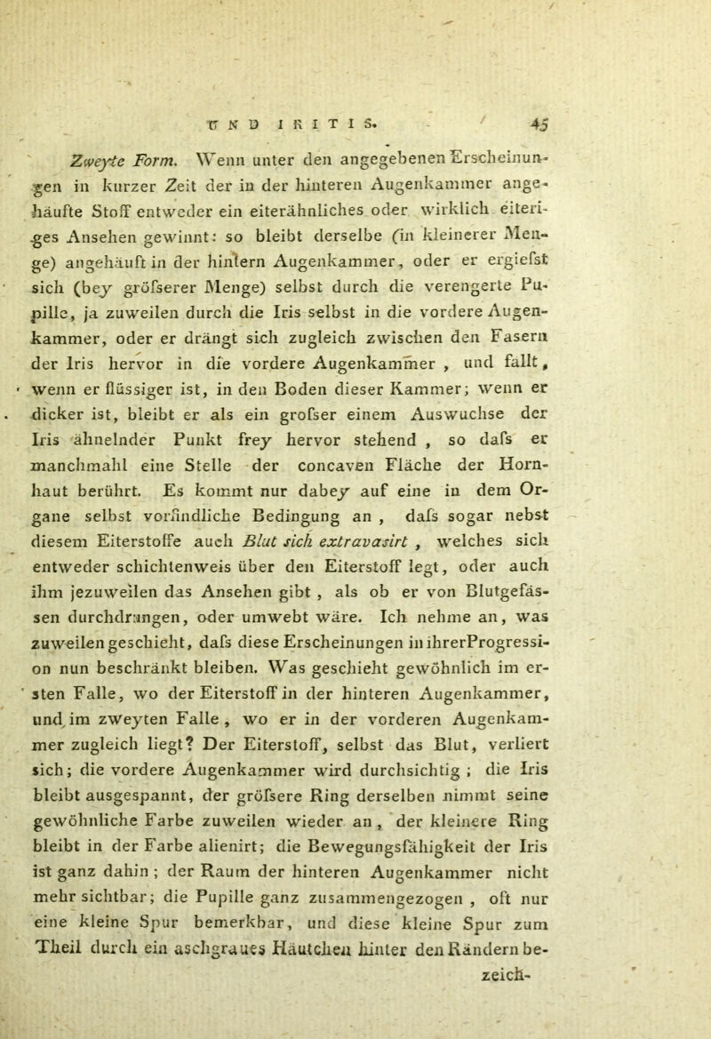 Zweyie Form. Wenn unter den angegebenen Erscheinun- gen in kurzer Zeit der in der hinteren Augenkammer ange- häufte Stoff entweder ein eiterähnliches oder wirklich eiteri- ges Ansehen gewinnt: so bleibt derselbe (in kleinerer Men- ge) an gehäuft in der hintern Augenkammer, oder er ergiefst sich (bey gröfserer Menge) selbst durch die verengerte Pu- pille, ja zuweilen durch die Iris selbst in die vordere Augen- kammer, oder er drängt sich zugleich zwischen den Fasern der Iris hervor in die vordere Augenkammer , und fallt, • wenn er flüssiger ist, in den Boden dieser Kammer; wenn er dicker ist, bleibt er als ein grofser einem Auswüchse der Iris ähnelnder Punkt frey hervor stehend , so dafs er manchmahl eine Stelle der concaven Fläche der Horn- haut berührt. Es kommt nur dabey auf eine in dem Or- gane selbst vorbildliche Bedingung an , dafs sogar nebst diesem Eiterstoffe auch Blut sich extravasirt , welches sich entweder schichtenweis über den Eiterstoff legt, oder auch ihm jezuweilen das Ansehen gibt , als ob er von Blutgefäs- sen durchdrungen, oder umwebt wäre. Ich nehme an, was zuweilengeschieht, dafs diese Erscheinungen in ihrerProgressi- on nun beschränkt bleiben. Was geschieht gewöhnlich im er- ' sten Falle, wo der Eiterstoff in der hinteren Augenkammer, undxim zweyten Falle, wo er in der vorderen Augenkam- mer zugleich liegt? Der Eiterstoff, selbst das Blut, verliert sich; die vordere Augenkammer wird durchsichtig ; die Iris bleibt ausgespannt, der gröfsere Ring derselben nimmt seine gewöhnliche Farbe zuweilen wieder an , der kleinere Ring bleibt in der Farbe alienirt; die Bewegungsfahigkeit der Iris ist ganz dahin; der Raum der hinteren Augenkammer nicht mehr sichtbar; die Pupille ganz zusammengezogen , oft nur eine kleine Spur bemerkbar, und diese kleine Spur zum Theil durch eia aschgraues Häutchen hinter den Rändern be- zeich-