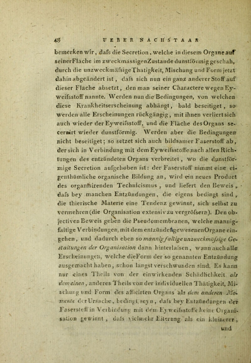 bemerken wir, dafs die Secretion , welche in diesem Organe auf seinerFlache im zweckmässigenZustande dunstlörmig gesciiah, durch die unzweckmäfsigeXhatigkeit, Mischung und Form jetzt dahinabgeändert ist , dafs sich nun ein ganz anderer Stoff auf dieser Fläche absefzt, den man seiner Charactere wegen Ey- weifsstoff nannte. Werden nun die Bedingungen, von welchen diese Krankheitserscheinung abhängt, bald beseitiget, so Werden alle Erscheinungen rückgängig, mit ihnen verliert sich auch wieder der EyweifsstofF, und die Fläche des Organs se- cernirt wieder dunstförmig. Werden aber die Bedingungen nicht beseitiget; so setzet sich auch bildsamer Faserstoff ab, der sich in Verbindung mit dem Ej'weifsstoffe nach allen Rieh» tun ge n des entzündeten Organs verbreitet , wo die dunstför- mige Secretion aufgehoben ist: der Faserstoff nimmt eine ei- genthümliche organische Bildung an, wird ein neues Product des organfsir enden Technicismus , und liefert den Beweis r dafs bey manchen Entzündungen, die eigens bedingt sind, die thierische Materie eine Tendenz gewinnt, sich seihst zu vermehren (die Organisation extensiv zu vergröfsern). Den ob* jectiven Beweis geben die Pseudomembranen, welche mannig- faltige Verbindungen, mit dem entzündeAgewesenenOrgane ein- gehen, und dadurch eben so mannigfaltigeunzwcclmüjsige Ge- staltungen der Organisation dann hinterlafsen , wann auch alle Erscheinungen, welche dieForm der so genannten Entzündung ausgemacht haben, schon längst verschwunden sind. Es kann nur «eines Theils von der einwirkenden Schädlichkeit als dem einen, anderes Theils von der individuellen Thätigkeit, Mi- schung und Form des afficirtcn Organs als dem anderen Mo- mente ch r Ursache, bedingt sej n, dafs bey Entzündungen der Faserstoffin Veibiüdurg mit dem Ej weifsstoffc keim Oiiani- salion gewinnt, dais vielmehr Eiterung “als ein kleinerer, und