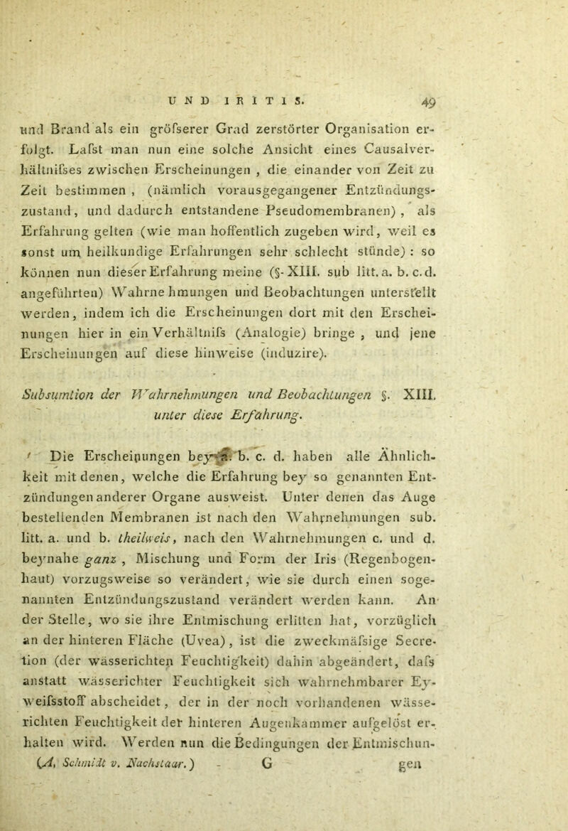 und Brand als ein gröfserer Grad zerstörter Organisation er- folgt. Lafst man nun eine solche Ansicht eines Causalver- hältnifses zwischen Erscheinungen , die einander von Zeit zu Zeit bestimmen , (nämlich vorausgegangener Entzündungs- zustand, und dadurch entstandene Pseudomembranen), als Erfahrung gelten (wie man hoffentlich zugeben wird, weil es sonst um heilkundige Erfahrungen sehr schlecht stünde) : so können nun dieser Erfahrung meine (§-XIII. sub litt.a. b. c.d. angeführten) Wahrnehmungen und Beobachtungen unterstellt werden, indem ich die Erscheinungen dort mit den Erschei- nungen hierin einVerhältnifs (Analogie) bringe, und jene Erscheinungen auf diese hin weise (induzire). Subsumtion der Ff Wahrnehmungen und Beobachtungen §. XIII. unter diese Erfahrung. f Die Erscheinungen beyya. b. c. d. haben alle Ähnlich- keit mit denen, welche die Erfahrung bey so genannten Ent- zündungen anderer Organe ausweist. Unter denen das Auge bestellenden Membranen ist nach den Wahrnehmungen sub. litt. a. und b. theilweis, nach den Wahrnehmungen c. und d. bejmahe ganz , Mischung und Form der Iris (Regenbogen- haut) vorzugsweise so verändert, wie sie durch einen soge- nannten Entzündungszustand verändert werden kann. An der Stelle, wo sie ihre Entmischung erlitten hat, vorzüglich an der hinteren Fläche (Uvea) , ist die zweckmäfsige Secre- tion (der wässerichten Feuchtigkeit) dahin abgeändert, dafs anstatt wässerichter Feuchtigkeit sich wahrnehmbarer Ey- weifsstoff abscheidet, der in der noch vorhandenen wässe- richten Feuchtigkeit der hinteren Augenkammer aufgelöst er- halten wird. Werden nun die Bedingungen der Entmischun- Schmidt v. JSachsLaar.) - G gen