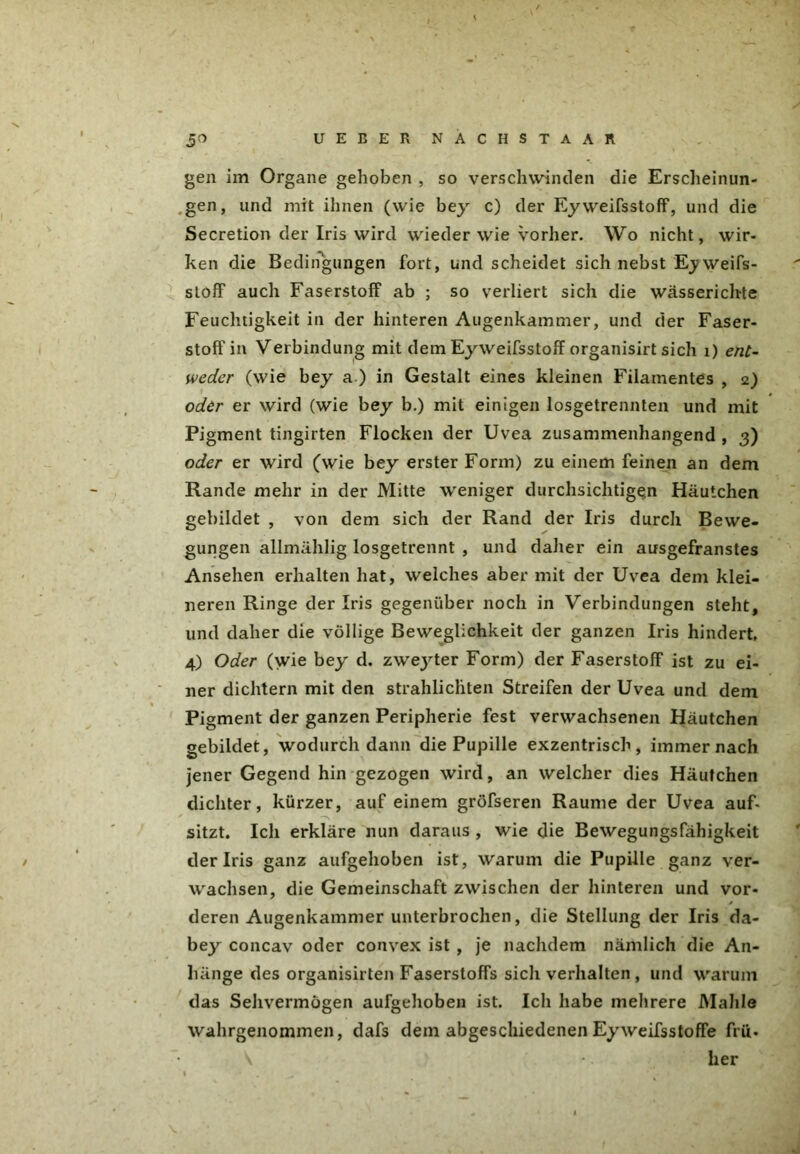 5^ UEEER NACHSTAAR gen im Organe gehoben , so verschwinden die Erscheinun- gen, und mit ihnen (wie bey c) der Ey weifsstoff, und die Secretion der Iris wird wieder wie vorher. Wo nicht, wir- ken die Bedingungen fort, und scheidet sich nebst E^weifs- sloff auch Faserstoff ab ; so verliert sich die wässerichte Feuchtigkeit in der hinteren Augenkammer, und der Faser- stoffin Verbindung mit dem Eyweifsstoff organisirt sich 1) ent- weder (wie bey a ) in Gestalt eines kleinen Filamentes , 2) oder er wird (wie bey b.) mit einigen losgetrennteil und mit Pigment tingirten Flocken der Uvea zusammenhängend , 3) oder er wird (wie bey erster Form) zu einem feinen an dem Rande mehr in der Mitte weniger durchsichtigen Häutchen gebildet , von dem sich der Rand der Iris durch Bewe- gungen allmählig losgetrennt , und daher ein ausgefranstes Ansehen erhalten hat, welches aber mit der Uvea dem klei- neren Ringe der Iris gegenüber noch in Verbindungen steht, und daher die völlige Beweglichkeit der ganzen Iris hindert, 4) Oder (wie bey d. zweyter Form) der Faserstoff ist zu ei- ner dichtem mit den strahlicliten Streifen der Uvea und dem Pigment der ganzen Peripherie fest verwachsenen Häutchen gebildet, wodurch dann die Pupille exzentrisch, immer nach jener Gegend hin gezogen wird, an welcher dies Häutchen dichter, kürzer, auf einem gröfseren Raume der Uvea auf- sitzt. Ich erkläre nun daraus , wie die Bewegungsfähigkeit der Iris ganz aufgehoben ist, warum die Pupille ganz ver- wachsen, die Gemeinschaft zwischen der hinteren und vor- deren Augenkammer unterbrochen, die Stellung der Iris da- bey concav oder convex ist , je nachdem nämlich die An- hänge des organisirten Faserstoffs sich verhalten , und warum das Sehvermögen aufgehoben ist. Ich habe mehrere Mahle wahrgenommen, dafs dem abgeschiedenen Eyweifsstoffe fru- \ her