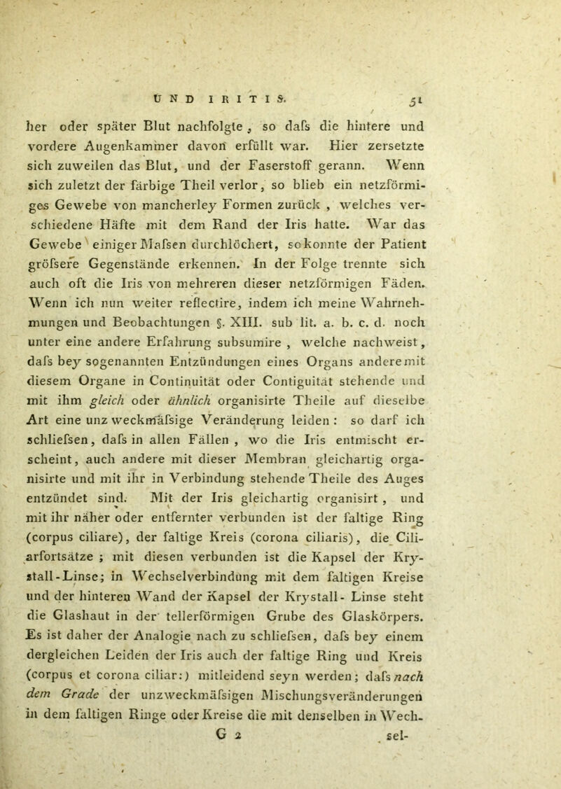 her oder später Blut nachfolgte ,, so dafs die hintere und vordere Augenkammer davon' erfüllt war. Hier zersetzte sich zuweilen das Blut, und der Faserstoff gerann. Wenn sich zuletzt der farbige Theil verlor, so blieb ein netzförmi- ges Gewebe von mancherley Formen zurück , welches ver- schiedene Hafte mit dem Rand der Iris hatte. War das Gewebe einiger JMafsen durchlöchert, sokonnte der Patient gröfsere Gegenstände erkennen. In der Folge trennte sich auch oft die Iris von mehreren dieser netzförmigen Fäden. Wenn ich nun weiter reflectire, indem ich meine Wahrneh- mungen und Beobachtungen §. XIII. sub lit. a. b. c. d. noch unter eine andere Erfahrung subsumire , welche nachweist, dafs bey sogenannten Entzündungen eines Organs anderemit diesem Organe in Continuität oder Contiguität stehende und mit ihm gleich oder ähnlich organisirte Theile auf dieselbe Art eine unz weckmafsige Veränderung leiden: so darf ich schliefsen, dafs in allen Fällen , wo die Iris entmischt er- scheint, auch andere mit dieser Membran gleichartig orga- nisirte und mit ihr in Verbindung stehende Theile des Auges entzündet sind. Mit der Iris gleichartig organisirt , und mit ihr näher oder entfernter verbunden ist der faltige Ring (corpus ciliare), der faltige Kreis (corona ciliaris), die Cili- arfortsätze ; mit diesen verbunden ist die Kapsel der Kry- stall-Linse; in Wechselverbindung mit dem faltigen Kreise und der hinteren Wand der Kapsel der Krystall- Linse steht die Glashaut in der tellerförmigen Grube des Glaskörpers. Es ist daher der Analogie nach zu schliefsen, dafs bey einem dergleichen Leiden der Iris auch der faltige Ring und Kreis (corpus et corona ciliar:) mitleidend seyn werden; dafs nach dem Grade der unzweckmäfsigen Mischungsveränderungen in dem faltigen Ringe oder Kreise die mit denselben in Wecli- G 2 sei-