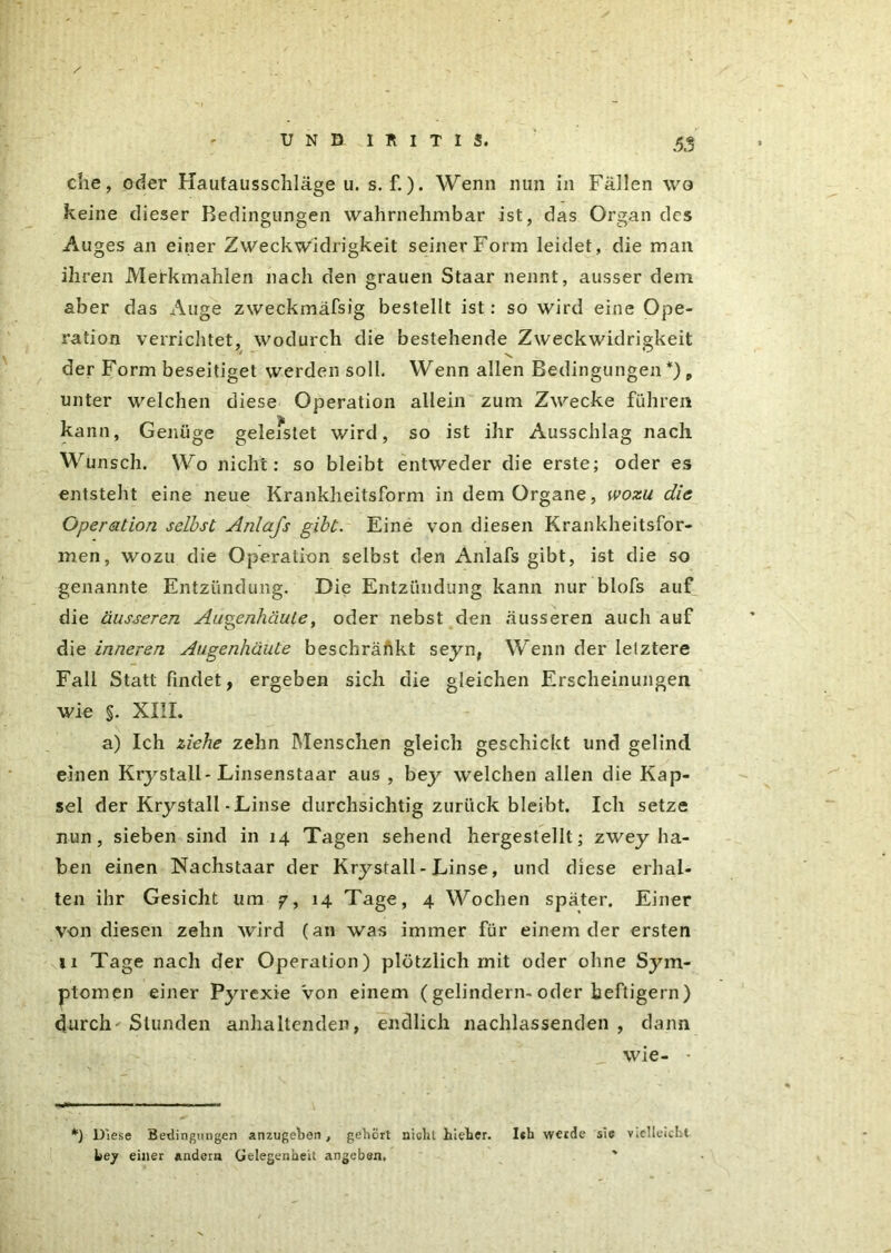 / ' - UND IRITIS. <53 che, oder Hautausschläge u. s. f.)• Wenn nun in Fällen wo keine dieser Bedingungen wahrnehmbar ist, das Organ des Auges an einer Zweckwidrigkeit seiner Form leidet, die man ihren Merkmahlen nach den grauen Staar nennt, ausser dem aber das Auge zweckmäfsig bestellt ist: so wird eine Ope- ration verrichtet, wodurch die bestehende Zweckwidrigkeit der Form beseitiget werden soll. Wenn allen Bedingungen *) „ unter welchen diese Operation allein zum Zwecke führen kann, Genüge geleistet wird, so ist ihr Ausschlag nach Wunsch. Wo nicht: so bleibt entweder die erste; oder es entsteht eine neue Krankheitsform in dem Organe, wozu die Operation selbst Anlafs gibt. Eine von diesen Krankheitsfor- men, wozu die Operation selbst den Anlafs gibt, ist die so genannte Entzündung. Die Entzündung kann nur blofs auf die äusseren Außenhäute, oder nebst den äusseren auch auf die inneren Augenhäute beschränkt seyn, Wenn der letztere Fall Statt findet, ergeben sich die gleichen Erscheinungen wie %. XIII. a) Ich ziehe zehn Menschen gleich geschickt und gelind einen Krystall'Linsenstaar aus , bey welchen allen die Kap- sel der Krystall - Linse durchsichtig zurück bleibt. Ich setze nun, sieben sind in 14 Tagen sehend hergestellt; zwey ha- ben einen Nachstaar der Krystall - Linse, und diese erhal- ten ihr Gesicht um 7, 14 Tage, 4 Wochen später. Einer von diesen zehn wird (an was immer für einem der ersten n Tage nach der Operation) plötzlich mit oder ohne Sym- ptomen einer Pyrexie Von einem (gelindem- oder heftigem) durch' Stunden anhaltenden, endlich nachlassenden , dann wie- - *) Diese Bedingungen anzugeben, gehört nicht hieber. Ith werde sic Vielleicht bey einer andern Gelegenheit angeben.