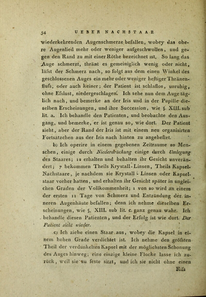 wiederkehrenden Augenschmerze befallen, wobey das obe- re Augenlied mehr oder weniger aufgeschwolien, und ge- gen den Rand zu mit einer Röthe bezeichnet ist. So lang das A-uge schmerzt, thränt es gemeiniglich wenig oder nicht, läfst der Schmerz nach, so folgt aus dem einen Winkeides geschlossenen Auges ein mehr oder weniger heftiger Thränen- flufs, oder auch keiner; der Patient ist schlaflos, unruhig, ohne Efslust, niedergeschlagen. Ich sehe nun dem Auge täg- lich nach, und bemerke an der Iris und in der Pupille die- selben Erscheinungen, und ihre Succession, wie §. XIII. sub lit. a. Ich behandle den Patienten, und beobachte den Aus- gang, und bemerke, er ist genau so, wie dort. Der Patient sieht, aber der Rand der Iris ist mit einem neu organisirten Fortsätzchen aus der Iris nach hinten zu angeheftet. b) Ich operire in einem gegebenen Zeiträume 20 Men- schen , einige durch Niederdriickung einige durch Umlegung des Staares; 12 erhalten und behalten ihr Gesicht unverän- dert; 7 bekommen Theils Krystall-Linsen, Theils Kapsel- iNachstaare, je nachdem sie Krystall L Linsen oder Kapsel- staar vorher hatten, und erhalten ihr Gesicht später in unglei- chen Graden der Vollkommenheit; 1 von 20 wird an einem der ersten 11 Tage von Schmerz und Entzündung der. in- neren Augenhäute befallen; denn ich nehme dieselben Er- scheinungen, wie §. XIII. sub lit. c. ganz genau wahr. Ich . behandle diesen Patienten , und der Erfolg ist wie dort. Der Patient sieht wieder. . c) Ich ziehe einen Staar aus, wobey die Kapsel in ei- nem hohen Grade verdichtet ist. Ich nehme den gröfsten T heil der verdunkelten Kapsel mit der möglichsten Schonung des Auges hinweg; eine einzige kleine Flocke lasse ich zu- rück, weil sie -zu feste sitzt, und ich sie nicht ohne einen Rifs
