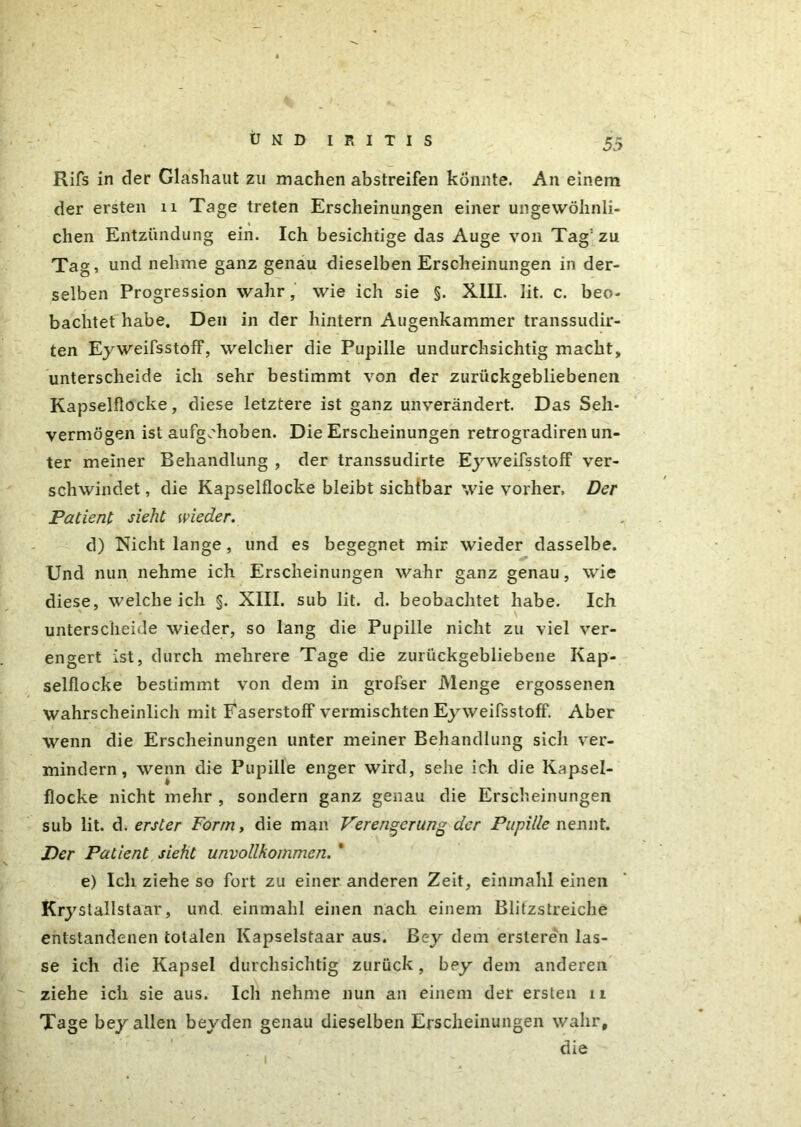 Rifs in der Glashaut zu machen abstreifen könnte. An einem der ersten 11 Tage treten Erscheinungen einer ungewöhnli- chen Entzündung ein. Ich besichtige das Auge von Tag: zu Tag, und nehme ganz genau dieselben Erscheinungen in der- selben Progression wahr, wie ich sie §. XIII. lit. c. beo- bachtet habe. Den in der hintern Augenkammer transsudir- ten Eyweifsstoff, welcher die Pupille undurchsichtig macht, unterscheide ich sehr bestimmt von der zurückgebliebenen Kapselflocke, diese letztere ist ganz unverändert. Das Seh- vermögen ist aufgehoben. Die Erscheinungen retrogradiren un- ter meiner Behandlung , der transsudirte Eyweifsstoff ver- schwindet , die Kapselflocke bleibt sichtbar wie vorher. Der Patient sieht wieder. d) Nicht lange, und es begegnet mir wieder dasselbe. Und nun nehme ich Erscheinungen wahr ganz genau, wie diese, weicheich §. XIII. sub lit. d. beobachtet habe. Ich unterscheide wieder, so lang die Pupille nicht zu viel ver- engert ist, durch mehrere Tage die zurückgebliebene Kap- selflocke bestimmt von dem in grofser Menge ergossenen wahrscheinlich mit Faserstoff vermischten Eyweifsstoff. Aber wenn die Erscheinungen unter meiner Behandlung sich ver- mindern , wenn die Pupille enger wird, sehe ich die Kapsel- flocke nicht mehr , sondern ganz genau die Erscheinungen sub lit. d. erster Form, die man Verengerung der Pupille nennt. Per Patient sieht unvollkommen. * e) Ich ziehe so fort zu einer anderen Zeit, einmahl einen Krystallstaar, und einmahl einen nach einem Blitzstreiche entstandenen totalen Kapselstaar aus. ßey dem ersteren las- se ich die Kapsel durchsichtig zurück, bey dem anderen ziehe ich sie aus. Ich nehme nun an einem der ersten n Tage bey allen beyden genau dieselben Erscheinungen wahr, die