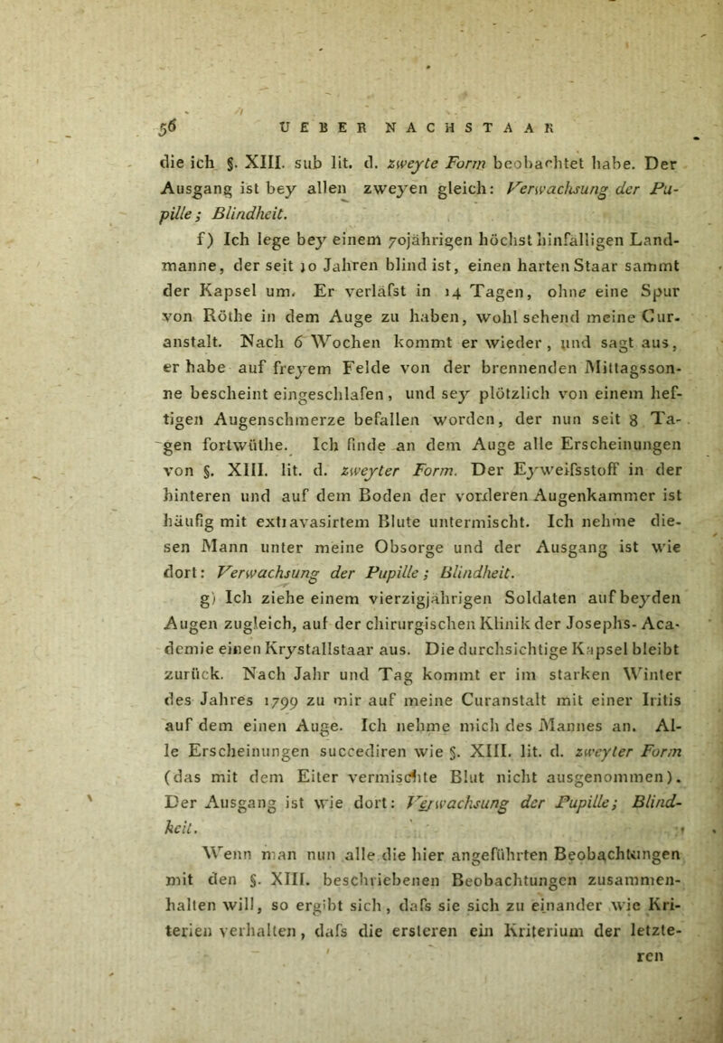 // UEBER NACH STA AR 56 die ich §. XIII. sub lit. d. zweyte Form beobachtet habe. Der Ausgang ist bey allen zweyen gleich: Verwachsung der Pu- pille; Blindheit. f) Ich lege bey einem 70jährigen höchst hinfälligen Land- manne, der seit jo Jahren blind ist, einen harten Staar sammt der Kapsel um. Er verläfst in 14 Tagen, ohne eine Spur von Röthe in dem Auge zu haben, wohl sehend meine Cur- anstalt. Nach 6 Wochen kommt er wieder, und sagt aus, er habe auf freyem Felde von der brennenden Mittagsson- ne bescheinteingeschlafen, und se}^ plötzlich von einem hef- tigen Augenschmerze befallen worden, der nun seit 8 Ta- ~gen fortwüthe. Ich finde an dem Auge alle Erscheinungen von §. XIII. lit. d. zweyter Form. Der Eyweifsstoff in der hinteren und auf dem Boden der vorderen Augenkammer ist häufig mit extiavasirtem Blute untermischt. Ich nehme die- sen Mann unter meine Obsorge und der Ausgang ist wie dort: Verwachsung der Pupille; Blindheit. g) Ich ziehe einem vierzigjährigen Soldaten aufbeyden Augen zugleich, auf der chirurgischen Klinik der Josephs- Aca* demie einen Krystallstaar aus. Die durchsichtige Kapsel bleibt zurück. Nach Jahr und Tag kommt er im starken Winter des Jahres 1799 zu mir auf meine Curanstalt mit einer Iritis auf dem einen Auge. Ich nehme mich des Mannes an. Al- le Erscheinungen succediren wie §. XIII. lit. d. zweyler Form (das mit dem Eiter vermischte Blut nicht ausgenommen). Der Ausgang ist wie dort: Vejwachsung der Pupille; Blind- heit. ;» Wenn man nun alle die hier angeführten Beobächfcingen mit den §. XIII. beschriebenen Beobachtungen Zusammen- halten will, so ergibt sich, dafs sie sich zu einander wie Kri- terien verhalten, dafs die ersleren ein Kriterium der letzte- ren