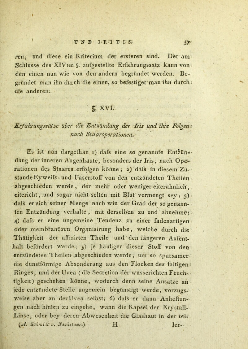 UND' Mt'I'T I;St 5^- rerr, und diese ein Kriterium der ersteren sind. Der am Schlüsse des XIVten §. aufgestellte Erfahrungssatz kann von den einen nun wie von den andern begründet werden. Be- gründet man ihn durch die einen, so befestiget man ihn durch: die anderen.- §. XVI. Erfahrungssätze über die Entzündung der Iris und ihre Folgen nach Staaroperationen. Es ist nrin dargethan i) dafs eine so genannte Entzünd- düng der inneren Augenhäute, besonders der Iris , nach Ope-~ rationen des Staares erfolgen könne; z) dafs in diesem Zü~- standeEyweifs - und Faserstoff von den entzündeten Theilen abgeschieden werde , der mehr oder weniger eiterähnlich, eitericht, und sogar nicht selten mit Blut vermengt sey; 3) dafs er sich seiner Menge nach wie der Grad der so genann- ten Entzündung verhalte , mit derselben zu und abnehme; 4) dafs er eine ungemeine Tendenz zu einer fadenartigen oder membranösen Organisirung habe, welche durch die Thätigkeit der affizirten Theile und den längeren Aufent- halt befördert werde; 5) je häufiger dieser Stoff von den entzündeten Theilen abgeschieden werde, um so sparsamer die dunstförmige Absonderung aus den Flocken des faltigen Ringes, und der Uvea (die Secretion der wässerichten Feuch- tigkeit) geschehen könne, wodurch denn seine Ansätze an jede entzündete Stelle ungemein begünstigt werde, vorzugs- weise aber an derUvea selbst; 6) dafs er dann Anheftun- gen nach hinten zu eingehe, wann die Kapsel der Kry statt- Linse, oder bey deren Abwesenheit die Giashaut in der tel- {A. Schmi.lt v. JSachstaar.) H ler--