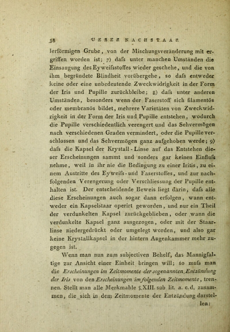 lerförmigen Grube, von der Mischungsveränderung mit ei- griffen worden ist; 7) dafs unter manchen Umständen die Einsaugung desEy weifsstoffes wieder geschehe, und die von ihm begründete Blindheit vorübergehe, so dafs entweder keine oder eine unbedeutende Zweckwidrigkeit in der Form der Iris und Pupille zurückbleibe; g) dafs unter anderen Umständen, besonders wenn der Faserstoff sich filamentös oder membranös bildet, mehrere Varietäten von Zweckwid- rigkeit in der Form der Iris und Pupille entstehen, wodurch die Pupille verschiedentlich verengert und das Sehvermögen nach verschiedenen Graden vermindert, oder die Pupiilever- sclilossen und das Sehvermögen ganz aufgehoben werde; 9) dafs die Kapsel der Krystall - Linse auf das Entstehen die- ser Erscheinungen sammt und sonders gar keinen Einfluß» nehme, weil in ihr nie die Bedingung zu einer Iritis, zu ei- nem Austritte des Eyweifs- und Faserstoffes, und zur nach- folgenden Verengerung oder Verschliessung der Pupille ent- halten ist. Der entscheidende Beweis liegt darin, dafs alle diese Erscheinungen auch sogar dann erfolgen, wann ent- weder ein Kapselstaar operirt geworden , und nur ein Theil der verdunkelten Kapsel zurückgeblieben, oder wann die verdunkelte Kapsel ganz ausgezogen, oder mit der Staar- linse niedergedrückt oder umgelegt worden, und also gar keine Krystallkapsel in der hintern Augenkammer mehr zu- gegen ist. Wenn man nun zum subjectiven Behelf, das Mannigfal- tige zur Ansicht einer Einheit bringen will; So mufs mail die Erscheinungen im ZeiLmomcnte der sogenannten.Entzündung der Iris von den Erscheinungen im folgenden Zcitmomenle, tren- nen. Stellt inan alle Merkmahle §.XIIL sub lit. a. c. d. zusam- men, die sich in dem Zeitmomente der Entzündung darstel- len :