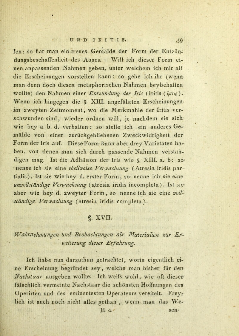 17 N D I R I T I S. .Jf> len: so Bat man ein treues Gemälde der Form der Entzün- dungsbeschaffenheit des Auges. Will ich dieser Form ei- nen anpassenden Nahmen geben, unter welchem ich mir all die Erscheinungen vorstellen kann : so gebe ich ihr (wenn man denn doch diesen metaphorischen Nahmen beybehalten wollte) den Nahmen einer Entzündung der Iris (Iritis (l'ping). Wenn ich hingegen die §. XIII. angeführten Erscheinungen im zweyten Zeitmoment, wo die Merkmahle der Iritis ver- schwunden sind, wieder ordnen will, je nachdem sie sich wie bey a. b. d. verhalten : so stelle ich ein anderes Ge- mälde von einer zurückgebliebenen Zweckwidrigkeit der Form der Iris auf. Diese Form kann aber drey Varietäten ha- ben, von denen man sich durch passende Nahmen verstän- digen mag. Ist die Adhäsion der Iris wie §. XIII. a. b: so; nenne ich sie eine theilweise Verwachsung (Atresia iridis par- tialis). Ist sie wie bey d. erster Form, so nenne ich sie eine unvollständige Verwachsung (atresia iridis incompleta). Ist sie aber wie bey d. zweyter Form , so nenne ich sie eine voll- ständige Verwachsung (atresia iridis completa). §. XVII. Wahrnehmungen und Beobachtungen als Materialien zur Er- weiterung dieser Erfahrung. Ich habe nun darzuthun getrachtet, worin eigentlich ei- ne Erscheinung begründet sey, welche man bisher für den Nachstaar ausgeben wollte. Ich weifs wohl, wie oft dieser fälschlich vermeinte Nachstaar die schönsten Hoffnungen des Operirten und des eminentesten Operateurs vereitelt. Frey? lieh ist auch noch nicht alles gethan , wenn man das We- bt a- sem