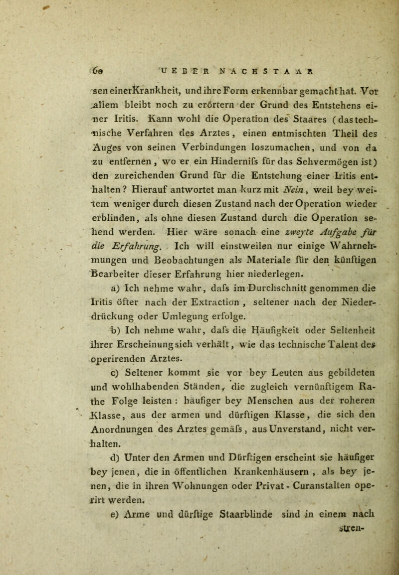 sen einerKrankheit, und ihre Form erkennbar gemacht hat. Vor ^aliem bleibt noch zu erörtern der Grund des Entstehens ei- ner Iritis. Kann wohl die Operation des Staares (dastech- nische Verfahren des Arztes, einen entmischten Theil des Auges von seinen Verbindungen loszumachen, und von da zu entfernen, wo er ein Hindernifs für das Sehvermögen ist) den zureichenden Grund für die Entstehung einer Iritis ent- halten? Hierauf antwortet man kurz mit Nein, weil bey wei- tem weniger durch diesen Zustand nach der Operation wieder erblinden, als ohne diesen Zustand durch die Operation se- hend werden. Hier wäre sonach eine zweyte Aufgabe für die Erfahrung. Ich will einstweilen nur einige Wahrneh- mungen und Beobachtungen als Materiale für den künftigen Bearbeiter dieser Erfahrung hier niederlegen. a) Ich nehme wahr, dafs im Durchschnitt genommen die Iritis öfter nach der Extraction , seltener nach der Nieder- driickung oder Umlegung erfolge. b) Ich nehme wahr, dafs die Häufigkeit oder Seltenheit ihrer Erscheinung sich verhält, wie das technische TaLent des operirenden Arztes. c) Seltener kommt sie vor bey Leuten aus gebildeten und wohlhabenden Ständen f die zugleich vernünftigem Ra- the Folge leisten : häufiger bey Menschen aus der roheren Klasse, aus der armen und dürftigen Klasse, die sich den Anordnungen des Arztes gemäfs, aus Unverstand, nicht ver- halten. d) Unter den Armen und Dürftigen erscheint sie häufiger bey jenen, die in öffentlichen Krankenhäusern, als bey je- nen, die in ihren Wohnungen oder Privat - Curanstallen ope- rirt werden. e) Arme und dürftige Staarblinde sind in einem nach streu-