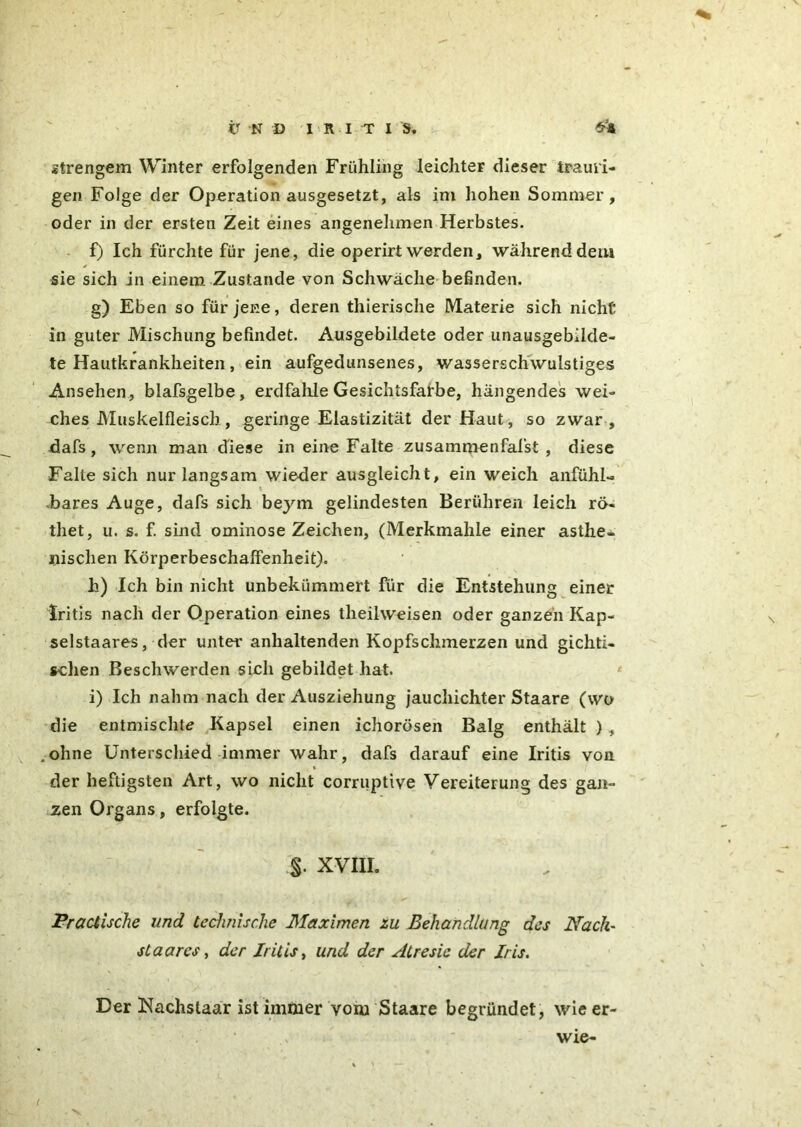 strengem Winter erfolgenden Frühling leichter dieser trauri- gen Folge der Operation ausgesetzt, als im hohen Sommer, oder in der ersten Zeit eines angenehmen Herbstes. f) Ich fürchte für jene, die operirtwerden, währenddem sie sich in einem Zustande von Schwäche befinden. g) Eben so für jene, deren thierische Materie sich nicht in guter Mischung befindet. Ausgebildete oder unausgebilde- te Hautkrankheiten, ein aufgedunsenes, wasserschwulstiges Ansehen, blafsgelbe, erdfalüe Gesichtsfarbe, hängendes wei- ches Muskelfleisch, geringe Elastizität der Haut, so zwar, dafs, wenn man diese in eine Falte zusammenfafst , diese Falte sich nur langsam wieder ausgleicht, ein weich anfühl- -bares Auge, dafs sich beym gelindesten Berühren leich rö- thet, u. s. f. sind ominose Zeichen, (Merkmahle einer asthe- nischen Körperbeschaffenheit). h) Ich bin nicht unbekümmert für die Entstehung einer Iritis nach der Operation eines theilweisen oder ganzen Kap- selstaares, der unter anhaltenden Kopfschmerzen und gichti- schen Beschwerden sich gebildet hat. i) Ich nahm nach der Ausziehung jauchichter Staare (wo die entmischte Kapsel einen ichorösen Balg enthält ) , .ohne Unterschied immer wahr, dafs darauf eine Iritis von der heftigsten Art, wo nicht corruptive Vereiterung des gan- zen Organs, erfolgte. §. XVIII. Pr attische und technische Maximen zu Behandlung des Näch- st aares, der Iritis, und der Atresic der Iris. Der Nachstaar ist immer vom Staare begründet, wieer- wie-