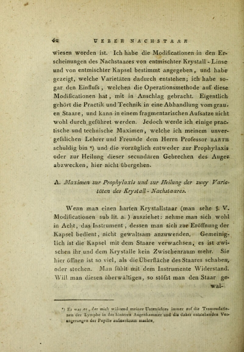 / <62 ÜEBER NACHSTAAK wiesen worden ist. Ich habe die Modificationen in den Er- scheinungen des Nachstaares von entmischter Krystall - Linse und von entmischter Kapsel bestimmt angegeben , und habe gezeigt, welche Varietäten dadurch entstehen; ich habe so- gar den Einflufs , welchen die Operationsmethode auf diese Modificationen hat, mit in Anschlag gebracht. Eigentlich gehört die Practik und Technik in eine Abhandlung vom grau, en Staare, und kann in einem fragmentarischen Aufsatze nicht wohl durch geführet werden. Jedoch werde ich einige prak- tische und technische Maximen, welche ich meinem unver- gefslichen Lehrer und Freunde dem Herrn Professor bartü schuldig bin *) und die- vorzüglich entweder zur Prophylaxis oder zur Heilung dieser secundären Gebrechen des Auges abzwecken, hier nicht übergehen. A. Maximen zur Prophylaxis und zur Heilung der zwey Varie- täten des Krystall - Nachstaares* Wenn man einen harten Krystallstaar (man sehe §. V. Modificationen sub lit. a. ) ausziehet: nehme man sich wohl in Acht, das Instrument , dessen man sich zur Eröffnung der Kapsel bedient, nicht gewaltsam anzuwenden. Gemeinig- lich ist die Kapsel mit dem Staare verwachsen, es ist zwi- schen ihr und dem Krystalle kein Zwischenraum mehr. Sie liier öffnen ist so viel, als die Überfläche desStaares schaben, oder stechen. Man fühlt mit dem Instrumente Widerstand. Will man diesen überwältigen, so stöfst man den Staar ge- wal- *) Er war es, der mich wahrend meines-Unterrichtes immer auf die Transsudatio- nen der Lymphe in der hinteren Augenhammer und di* daher entgehenden Ver- engerungen der Pupille aufmerksam machte,
