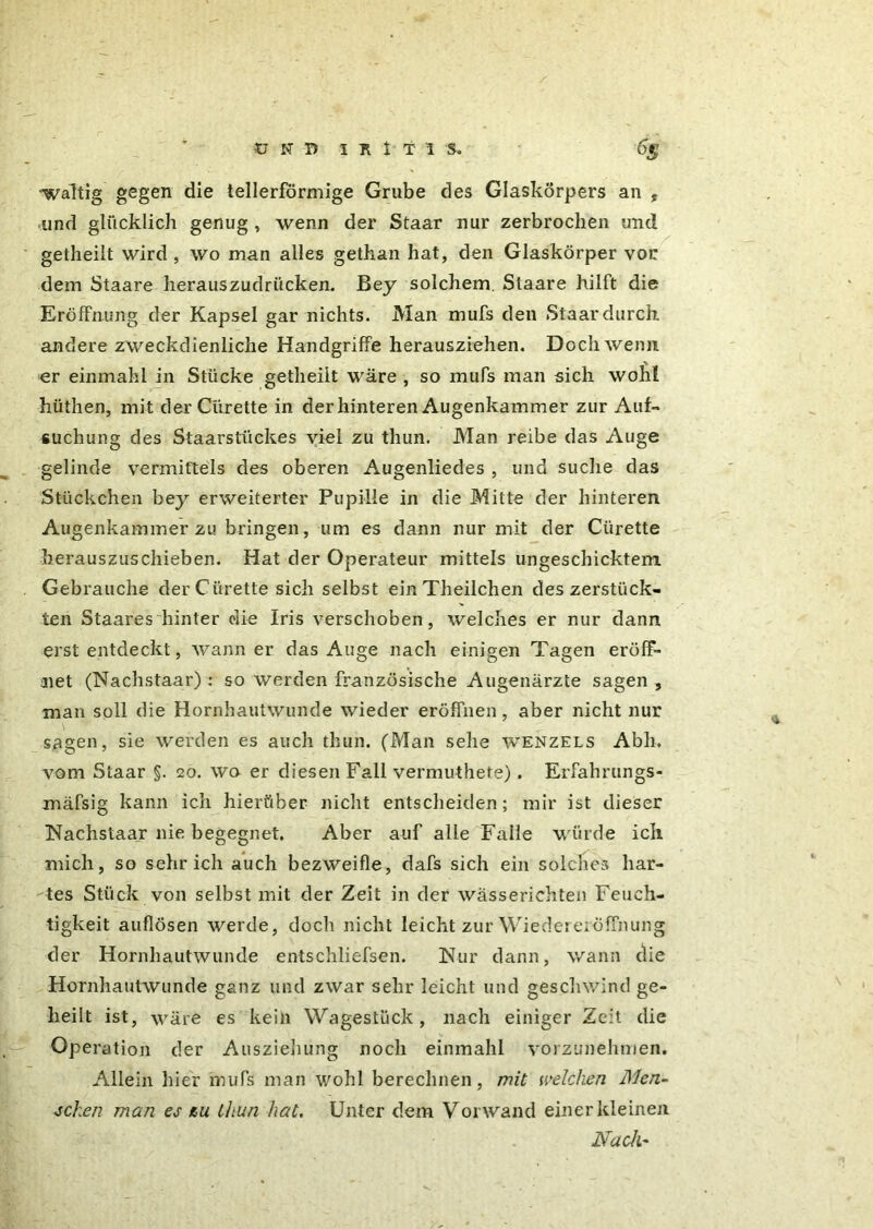 / UND I R I T I S. 6g waltig gegen die tellerförmige Grube des Glaskörpers an , und glücklich genug , wenn der Staar nur zerbrochen und getheilt wird , wo man alles gethan hat, den Glaskörper vor dem Staare herauszudrücken. Bey solchem. Slaare hilft die Eröffnung der Kapsel gar nichts. Man mufs den Staar durch andere zweckdienliche Handgriffe herausziehen. Doch wenn er einmahl in Stücke getheilt wäre , so mufs man sich wohl hüthen, mit derCürette in der hinteren Augenkammer zur Auf- suchung des Staarstückes viel zu thun. Man reibe das Auge gelinde vermittels des oberen Augenliedes , und suche das Stückchen bey erweiterter Pupille in die Mitte der hinteren Augenkainmer zu bringen, um es dann nur mit der Cürette herauszuschieben. Hat der Operateur mittels ungeschicktem Gebrauche derCürette sich selbst einTheilchen des zerstück- ten Staares hinter die Iris verschoben, welches er nur dann erst entdeckt, wann er das Auge nach einigen Tagen eröff- net (Nachstaar) : so werden französische Augenärzte sagen, man soll die Hornhautwunde wieder eröffnen, aber nicht nur sagen, sie werden es auch thun. (Man sehe wenzels Abh. vom Staar §. 20. wo er diesen Fall vermuthete). Erfahrungs- xnäfsig kann ich hierüber nicht entscheiden; mir ist dieser Nachstaar nie begegnet. Aber auf alle Falle würde ich mich, so sehr ich auch bezweifle, dafs sich ein solches har- tes Stück von selbst mit der Zeit in der wässerichten Feuch- tigkeit auflösen werde, doch nicht leicht zur Wiedereröffnung der Hornhautwunde entschliefsen. Nur dann, wann die Hornhautwunde ganz und zwar sehr leicht und geschwind ge- heilt ist, wäre es keili Wagestück, nach einiger Zeit die Operation der Ausziehung noch einmahl vorzunehmen. Allein hier mufs man wohl berechnen, mit welchen Men- schen man es au thun hat. Unter dem Vorwand einer kleinen Nach'