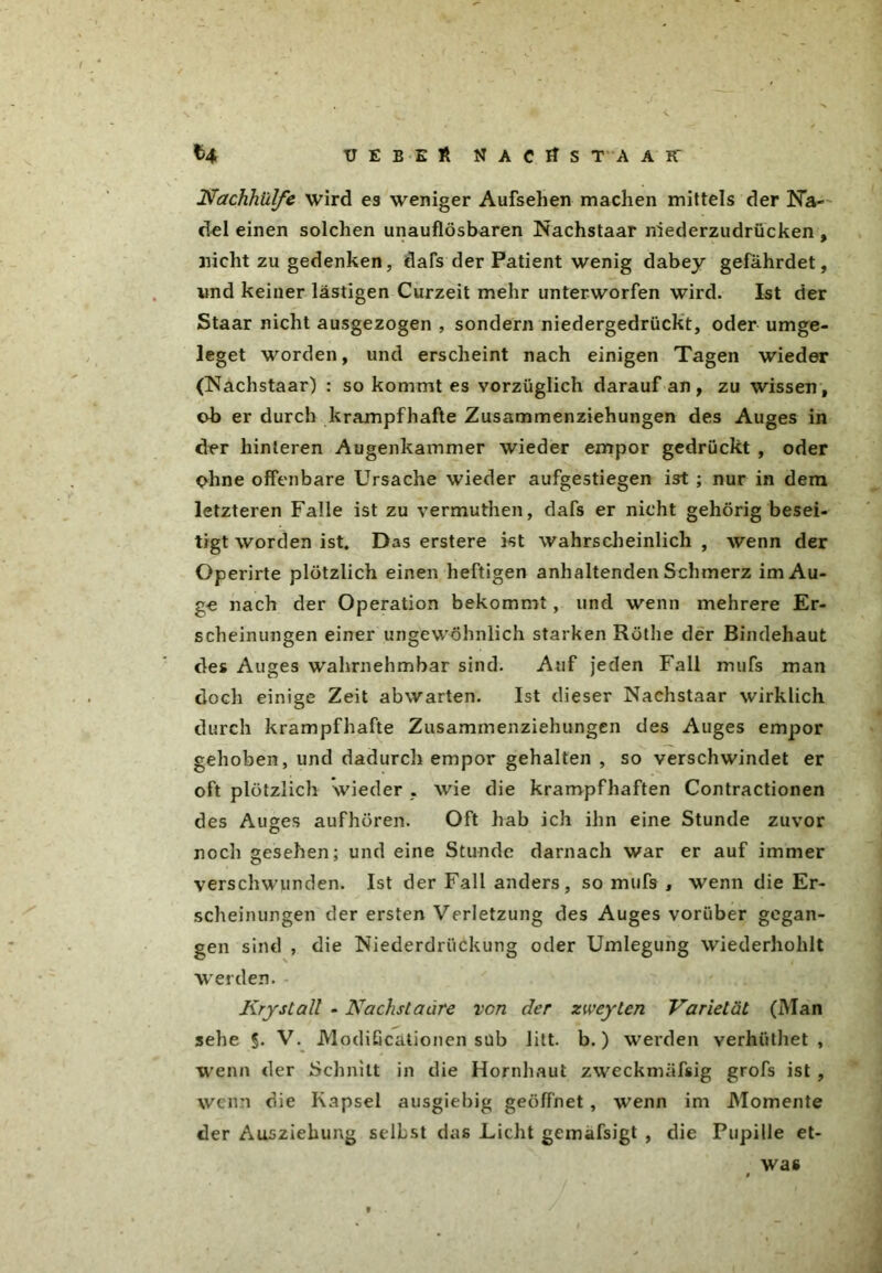 UEBEft MACltST'AAK ^4 Nachhillfc wird es weniger Aufsehen machen mittels der Na- del einen solchen unauflösbaren Nachstaar niederzudrücken , nicht zu gedenken, dafs der Patient wenig dabey gefährdet, und keiner lästigen Curzeit mehr unterworfen wird. Ist der Staar nicht ausgezogen , sondern niedergedrückt, oder umge- leget worden, und erscheint nach einigen Tagen wieder (Nachstaar) : so kommt es vorzüglich darauf an, zu wissen, ob er durch krampfhafte Zusammenziehungen des Auges in der hinteren Augenkammer wieder empor gedrückt , oder ohne offenbare Ursache wieder aufgestiegen ist ; nur in dem letzteren Falle ist zu vermuthen, dafs er nicht gehörig besei- tigt worden ist. Das erstere ist wahrscheinlich , wenn der Operirte plötzlich einen heftigen anhaltenden Schmerz im Au- ge nach der Operation bekommt, und wenn mehrere Er- scheinungen einer ungewöhnlich starken Rothe der Bindehaut des Auges wahrnehmbar sind. Auf jeden Fall mufs man doch einige Zeit abwarten. Ist dieser Nachstaar wirklich durch krampfhafte Zusammenziehungen des Auges empor gehoben, und dadurch empor gehalten , so verschwindet er oft plötzlich wieder , wie die krampfhaften Contractionen des Auges aufhören. Oft liab ich ihn eine Stunde zuvor noch gesehen; und eine Stunde darnach war er auf immer verschwunden. Ist der Fall anders, so mufs , wenn die Er- scheinungen der ersten Verletzung des Auges vorüber gegan- gen sind , die Niederdriickung oder Umlegung wiederhohlt werden. Krystall - Nachstaäre vcn der zweylen Varietät (Man sehe 5. V. Modißcätionen süb litt. b.) werden verhülhet , wenn der Schnitt in die Hornhaut zweckmäfsig grofs ist , wenn die Kapsel ausgiebig geöffnet , wenn im Momente der Ausziehung selbst das Licht gemafsigt , die Pupille et- was