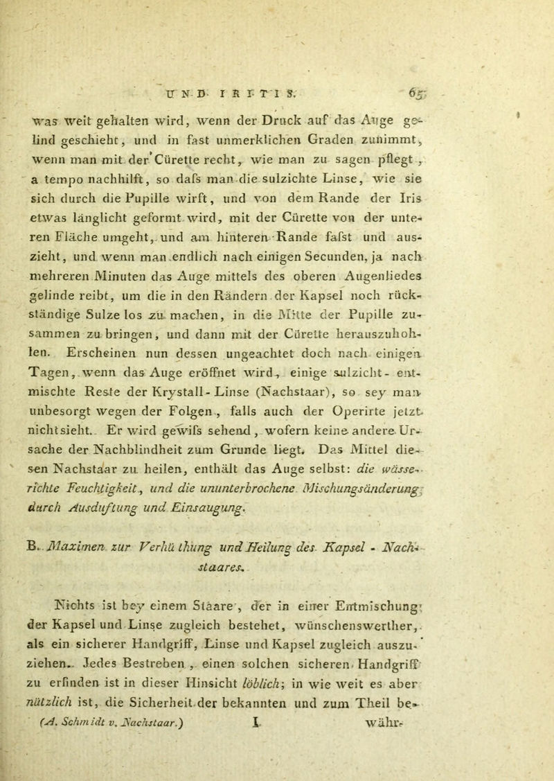 was weit gehalten wird, wenn der Druck auf das Auge ges lind geschieht, und in fast unmerklichen Graden zunimmt, wenn man mit der*Cürette recht, wie man zu sagen pflegt , a ternpo nachhilft, so dafs man die sulzichte Linse, wie sie sich durch die Pupille wirft, und von dem Rande der Iris etwas länglicht geformt wird, mit der Giirette von der unte- ren Fläche umgeht, und am hinteren Rande fafst und aus- zieht, und wenn man.endlich nach einigen Secunden, ja nach mehreren Minuten das Auge mittels des oberen Augenliedes gelinde reibt, um die in den Rändern der Kapsel noch rück- ständige Sülze los zu. machen, in die Mitte der Pupille zu- sammen zu bringen, und dann mit der Ciirelte herauszuhoh- len. Erscheinen nun dessen ungeachtet doch nach einigen Tagen, wTenn das Auge eröffnet wird, einige sulzicht- ent- mischte Reste der Krystall - Linse (Nachstaar), so sey man unbesorgt wegen der Folgen , falls auch der Operirte jetzt nichtsieht. Er wird gewifs sehend, wofern keine-andere. Ur- sache der Nachblindheit zum Grunde liegt. Das Mittel die- sen Nachstaar zu heilen, enthält das Auge selbst: die wässe- richte Feuchtigkeit., und die ununterbrochene Mischungsänderung durch Ausduftung und Einsaugung, B. Maximen zur Verhü thung und Heilung des Kapsel - Nach- staares. Nichts ist bey einem Stäare , der in einer Entmischung1 der Kapsel und Linse zugleich bestehet, wünschenswerther, als ein sicherer Handgriff, Linse und Kapsel zugleich auszu- ziehen.. Jedes Bestreben , einen solchen sicheren-Handgriff zu erfinden ist in dieser Hinsicht löblich; in wie weit es aber nützlich ist, die Sicherheit.der bekannten und zum Theil be~