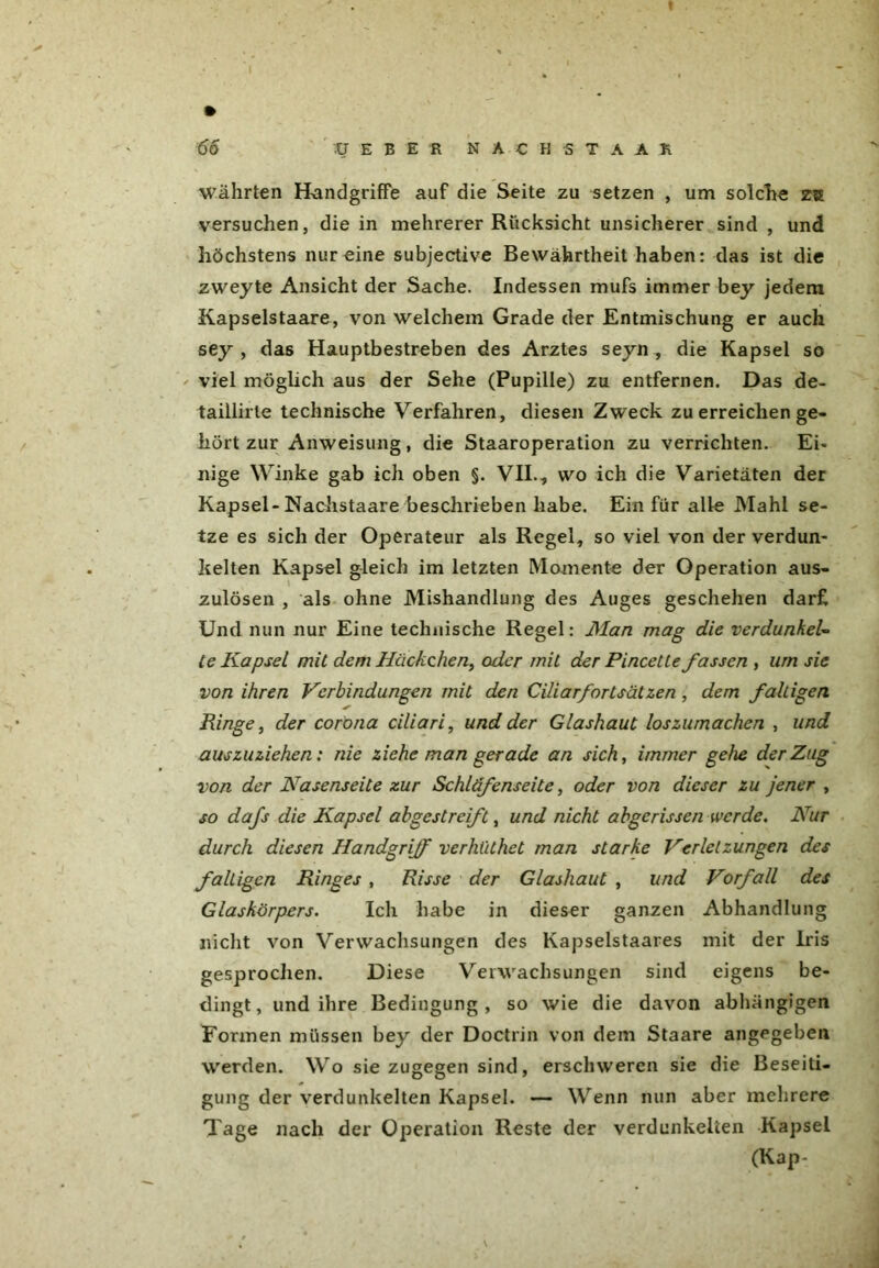 Währten Handgriffe auf die Seite zu setzen , um solche z?£ versuchen, die in mehrerer Rücksicht unsicherer sind , und höchstens nur eine subjective Bewährtheit haben: das ist die zweyte Ansicht der Sache. Indessen mufs immer bey jedem Kapselstaare, von welchem Grade der Entmischung er auch sey , das Hauptbestreben des Arztes seyn, die Kapsel so - viel möglich aus der Sehe (Pupille) zu entfernen. Das de- taillirle technische Verfahren, diesen Zweck zu erreichen ge- hört zur Anweisung, die Staaroperation zu verrichten. Ei- nige Winke gab ich oben §. VII., wo ich die Varietäten der Kapsel-Nachstaare beschrieben habe. Ein für alle Mahl se- tze es sich der Operateur als Regel, so viel von der verdun- kelten Kapsel gleich im letzten Momente der Operation aus- zulösen , als ohne Mishandlung des Auges geschehen darf Und nun nur Eine technische Regel: Man mag die verdunkel- te Kapsel mit dem Häckchen, oder mit der Pincette fassen , um sie von ihren Verbindungen mit den Ciliarfortsätzen , dem faltigen Ringe, der corona ciliari, und der Glashaut loszumachen , und auszuziehen: nie ziehe man gerade an sich, immer gehe der Zug von der Käsens eite zur Schläfenseite, oder von dieser zu jener , so dafs die Kapsel abgestreift, und nicht abgerissen werde. Nur durch diesen Handgriff verhiithet man starke Verletzungen des faltigen Ringes, Risse der Glashaut, und Vorfall des Glaskörpers. Ich habe in dieser ganzen Abhandlung nicht von Verwachsungen des Kapselstaares mit der Iris gesprochen. Diese Verwachsungen sind eigens be- dingt, und ihre Bedingung, so wie die davon abhängigen Formen müssen bey der Doctrin von dem Staare angegeben werden. Wo sie zugegen sind, erschweren sie die Beseiti- gung der verdunkelten Kapsel. — Wenn nun aber mehrere Tage nach der Operation Reste der verdunkelten Kapsel (Kap-