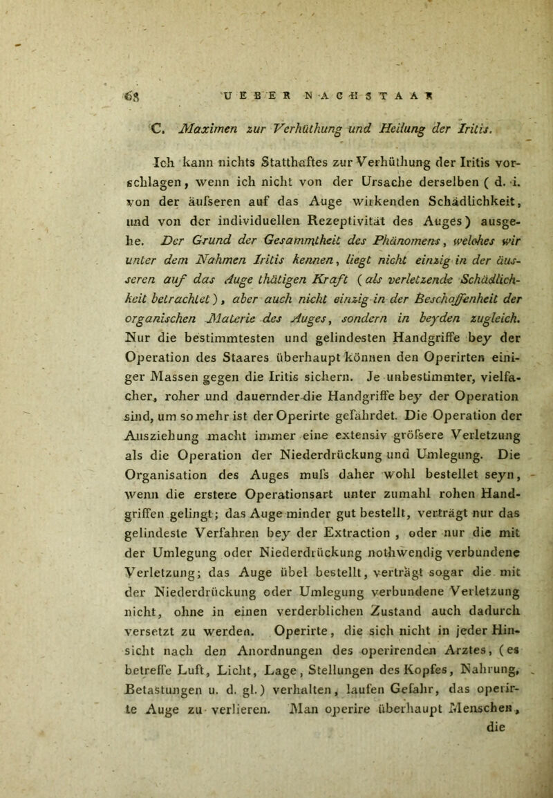 U E B E R N'AGfljTAÄl C. Maximen zur Verhüthung und Heilung der Iritis. Ich kann nichts Statthaftes zur Verhüthung der Iritis Vor- schlägen, wenn ich nicht von der Ursache derselben ( d. i. von der äufseren auf das Auge wirkenden Schädlichkeit, und von der individuellen Rezeptivität des Auges) ausge- he. Der Grund der Gesammtheit des Phänomens, welches wir unter dem Nahmen Iritis kennen, Liegt nicht einzig in der äus- seren auf das Auge thätigen Kraft ( als verletzende Schädlich- keit betrachtet), aber auch nicht einzig in der Beschaffenheit der organischen Materie des Auges, sondern in beyden zugleich. Nur die bestimmtesten und gelindesten Handgriffe bey der Operation des Staares überhaupt können den Operirten eini- ger Massen gegen die Iritis sichern. Je unbestimmter, vielfa- cher., roher und dauernder die Handgriffe bey der Operation sind, um so mehr ist der Operirte gefährdet. Die Operation der Allsziehung macht immer eine extensiv gröfsere Verletzung als die Operation der Niederdrückung und Umlegung. Die Organisation des Auges mufs daher wohl bestellet seyn, wenn die erstere Operationsart unter zu mahl rohen Hand- griffen gelingt; das Auge minder gut bestellt, verträgt nur das gelindeste Verfahren bey der Extraction , oder nur die mit der Umlegung oder Niederdrückung nothwendig verbundene Verletzung; das Auge übel bestellt, verträgt sogar die mit der Niederdrückung oder Umlegung verbundene Verletzung nicht, ohne in einen verderblichen Zustand auch dadurch versetzt zu werden. Operirte, die sich nicht in jeder Hin- sicht nach den Anordnungen des operirenden Arztes, (es betreffe Luft, Licht, Lage, Stellungen des Kopfes, Nahrung, Betastungen u. d. gl.) verhalten, laufen Gefahr, das operir- te Auge zu verlieren. Man operire überhaupt Mensche«, die