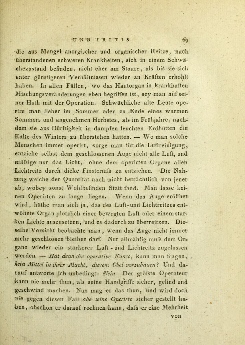 die aus Mangel anorgischer und organischer Reitze, nach, überstandenen schweren Krankheiten, sich in einem Schwä- chezustand befinden, nicht eher am Staare, als bis sie sich unter günstigeren 'Verhältnissen wieder an Kräften erhohll haben. In allen Fällen, wo das Hautorgan in krankhaften Mischungs Veränderungen eben begriffen ist, sey man auf sei- ner Huth mit der Operation. Schwächliche alte Leute ope- rire man lieber im Sommer oder zu Ende eines warmen Sommers und angenehmen Herbstes, als im Frühjahre, nach- dem sie aus Dürftigkeit in dumpfen feuchten Erdhütten die Kälte des Winters zu überstehen hatten. — Wo man solche Menschen immer operirt, sorge man für die Luftreinigung, entziehe selbst dem geschlossenen Auge nicht alle Luft, und mäfsige nur das Licht, ohne dem operirten Organe allen Lichtreitz durch dicke Finsternifs zu entziehen. Die Nah- rung weiche der Quantität nach nicht beträchtlich von jener ab, wobey sonst Wohlbefinden Statt fand. Man lasse kei- nen Operirten zu lange liegen. Wenn das Auge eröffnet wird , hiithe man sich ja, das des Luft-und Lichtreitzes ent- wöhnte Organ plötzlich einer bewegten Luft oder einem star- ken Lichte auszusetzen, und es dadurch zu überreitzen. Die- selbe Vorsicht beobachte man , wenn das Auge nicht immer mehr geschlossen'bleiben darf. Nur allmählig mufs dem Or- gane wieder ein stärkerer Luft - und Lichtreitz zugelassen werden. — Hat denn die. operative Kunst, kann man fragen, kein Mittel in ihrer Macht, diesem Übel vorzuhauen? Und da- rauf antworte ich unbedingt : Kein Der gröfste Operateur kann nie mehr thun, als seine Handgriffe sicher, gelind und geschwind machen. Nun mag er das thun, und wird doch nie gegen diesen Fab alle seine Operiite sicher gestellt ha- ben, obschon er darauf rechnen kann, dafs er eine Mehrheit von