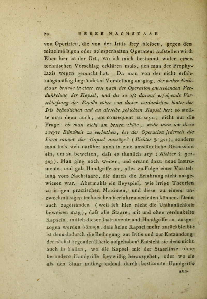 \ FEBER NA CHSTAAR von Operirten, die von der Iritis frey bleiben, gegen den; mittelmäßigen oder stümperhaften Operateur aufstellen wird. Eben hier ist der Ort, wo ich mich bestimmt wider einem technischen Vorschlag erklären mufs, den man der Prophy- laxis wegen gemacht hat. Da man von der nicht erfah- rungsmäfsig begründeten Vorstellung ausging, der wahre Nach- staar bestehe in einer erst nach der Operation entstehenden Ver- dunkelung der Kapsel, und die so oft darauf erfolgende Ver- schlief sung der Pupille rühre von dieser verdunkelten hinter der Iris befindlichen und an dieselbe geklebten Kapsel her: so stell- te man denn auch ,. um consequent zu seyn , nicht nur die Frage : ob- man nicht am besten 'thät-e , wertn man um diese zwejte Blindheit zu verhüthen, bey der Operation jederzeit die Linse sammt der Kapsel auszöge? (Richter §- 321), sondern man liefs sich darüber auch in eine umständliche Discussion ein, um zu beweisen, dafs es tliunlich sey ( Richter §. 322.. 323). Man ging noch weiter, und ersann dazu neue Instru- mente y und gab Handgriffe an , alles zu Folge einer Vorstel- lung vom Nachstaare, die durch die Erfahrung nicht ausge- wiesen war. Abermahls ein Beyspielr wie irrige Theorien zu irrigen practischen. Maximen, und diese zu einem un- zweckmäßigen technischen Verfahren verleiten können. Denn, auch zugestanden ( weil ich hier nicht die Unthunlichkeit beweisen mag), dafs alle Staare, mit und ohne verdunkelte Kapseln, mittels dieser Instrumente und Handgriffe so ausge- zogen werden können, dafs keine Kapsel mehr zurückbleibt r ist denn dadurch die Bedingung zur Iritis und zur Entzündung der nächst liegendenTheile aufgehoben?Entsteht sie denn nicht auch in Fallen , wo die Kapsel mit der Staarlinse ohne besondere Handgtiffe fteywillig herausgellet, oder wo sie als den dtsur joailbegründend durch bestimmte Handgriffe r aus-