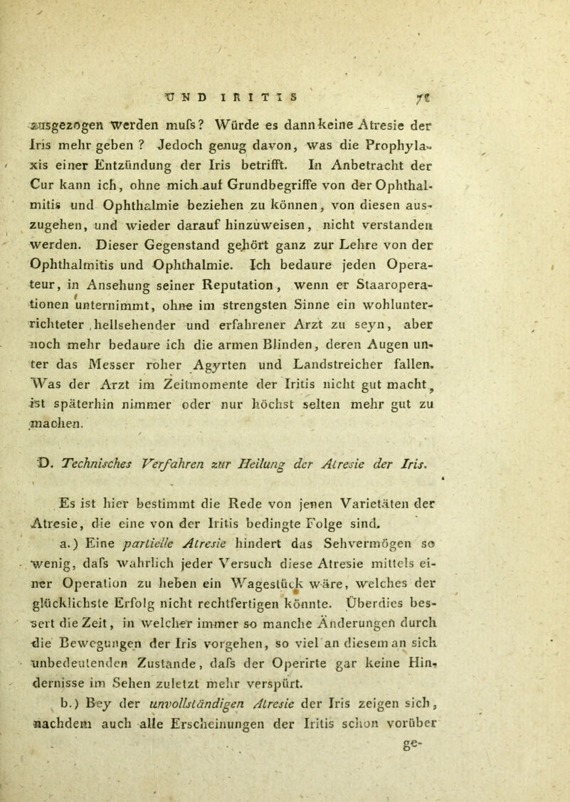 n äusgezo gen Werden mufs? Würde es dann keine Atresie der Iris mehr geben ? Jedoch genug davon, was die Prophyla^ xis einer Entzündung der Iris betrifft. In Anbetracht der Cur kann ich, ohne mich auf Grundbegriffe von der Ophthal- mitis und Ophthalmie beziehen zu können, von diesen aus- zugehen, und wieder darauf hinzuweisen, nicht verstanden werden. Dieser Gegenstand gehört ganz zur Lehre von der Ophthalmitis und Ophthalmie. Ich bedaure jeden Opera- teur, in Ansehung seiner Reputation, wenn er Staaropera- tionen unternimmt, ohne im strengsten Sinne ein wohlunter- richteter , hellsehender und erfahrener Arzt zu seyn, aber noch mehr bedaure ich die armen Blinden, deren Augen un- ter das Messer roher Agyrten und Landstreicher fallen. Was der Arzt im Zeitmomente der Iritis nicht gut macht, ist späterhin nimmer oder nur höchst selten mehr gut zu machen. / D. Technisches Verfahren zur Heilung der Atresie der Iris. Es ist hier bestimmt die Rede von jenen Varietäten der Atresie, die eine von der Iritis bedingte Folge sind. a. ) Eine partielle Atresie hindert das Sehvermögen so wenig, dafs wahrlich jeder Versuch diese Atresie mittels ei- ner Operation zu heben ein Wagestück wäre, welches der glücklichste Erfolg nicht rechtfertigen könnte. Überdies bes- sert die Zeit, in welcher immer so manche Änderungen durch die Bewegungen der Iris Vorgehen, so viel an diesem an sich \mbedeulendeR Zustande, dafs der Operirte gar keine Hin- dernisse im Sehen zuletzt mehr verspürt. b. ) Bey der unvollständigen Atresie der Iris zeigen sich, •nachdem auch alle Erscheinungen der Iritis schon vorüber ge-