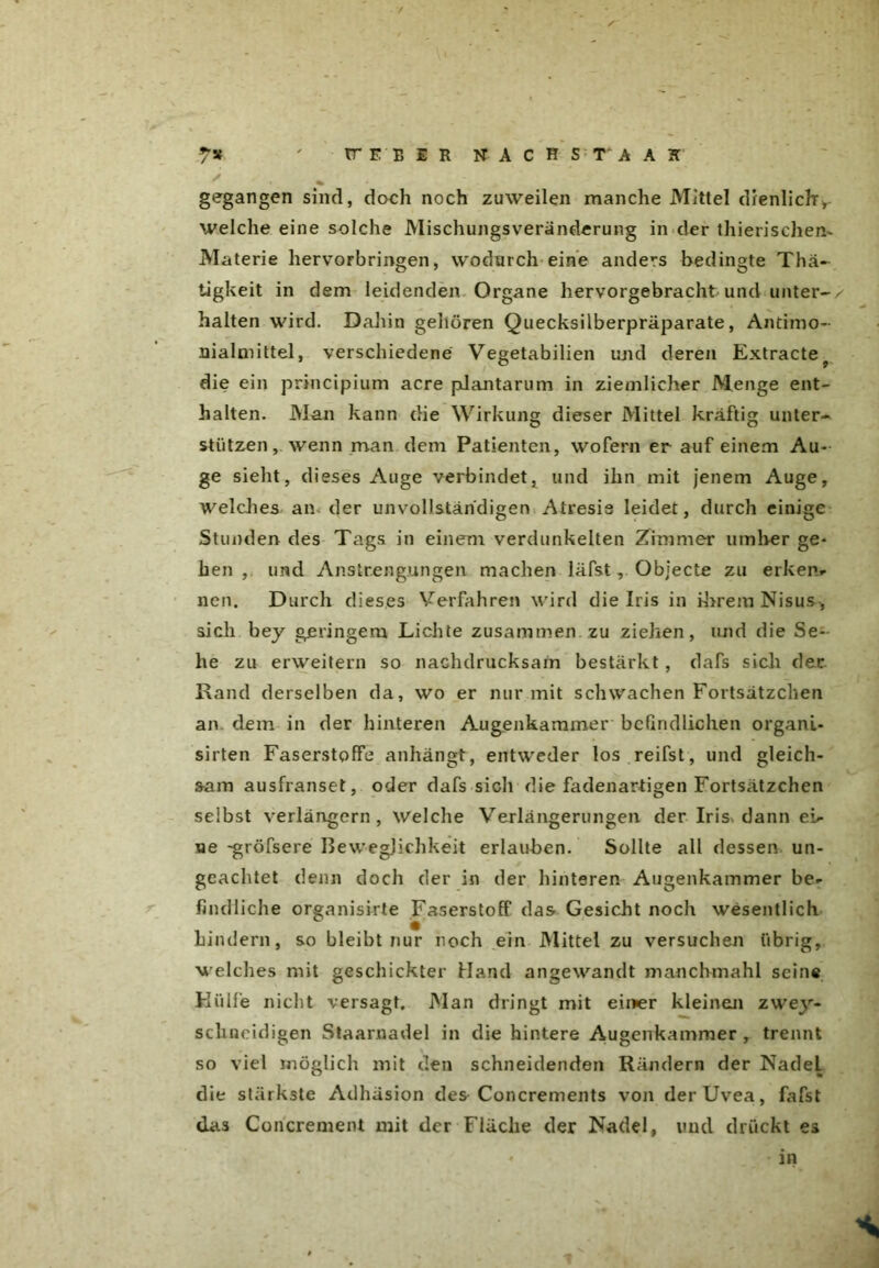 gegangen sind, doch noch zuweilen manche Mittel dienlich*, welche eine solche Mischlingsveränderung in der thierischen- Materie hervorbringen, wodurch eine anders bedingte Thä- tigkeit in dem leidenden Organe hervorgebracht und unter- . halten wird. Dahin gehören Quecksilberpräparate, Antimo- nialmittel, verschiedene Vegetabilien und deren Extracte? die ein principium acre plantarum in ziemlicher Menge ent- halten. Man kann die Wirkung dieser Mittel kräftig unter- stützen, wenn man dem Patienten, wofern er auf einem Au- ge sieht, dieses Auge verbindet, und ihn mit jenem Auge, welches an. der unvollständigen Atresis leidet, durch einige Stunden des Tags in einem verdunkelten Zimmer umher ge- hen , und Anstrengungen machen läfst, Objecte zu erken- nen. Durch dieses Verfahren wird die Iris in ihrem Nisus, sich bey geringem Lichte zusammen, zu ziehen, und die Se- he zu erweitern so nachdrucksam bestärkt , dafs sich der Rand derselben da, wo er nur mit schwachen Fortsätzchen an dem in der hinteren Augenkammer bcündlichen organl- sirten Faserstoffe anhängt, entweder los reifst, und gleich- sam ausfranset, oder dafs sich die fadenartigen Fortsätzchen selbst verlängern, welche Verlängerungen der Iris, dann ei- ne -gröfsere Beweglichkeit erlauben. Sollte all dessen un- geachtet denn doch der in der hinteren Augenkammer be- findliche organisirte Faserstoff das Gesicht noch wesentlich Lindern, so bleibt nur noch ein Mittel zu versuchen übrig, welches mit geschickter Hand angewandt manchmahl seine Hülfe nicht versagt. Man dringt mit einer kleinem zwey- sckneidigen Staarnadel in die hintere Augenkammer, trennt so viel möglich mit den schneidenden Rändern der Nadel die stärkste Adhäsion des Concrements von der Uvea, fafst das Concrement mit der Fläche der Nadel, und drückt es