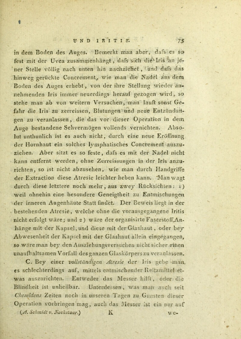 ♦ in dem Boden des Auges. Bemerkt man aber, dafo es so fest mit der Uvea zusammenhängt, dafs sich die'1-Iris ein je- ner Stelle völlig nach unten liin nachziehet , und dafs das * • hinweg gerückte Concremenf, wie man die Nadel aus dem Boden des Auges erhebt, von der ihre Stellung wieder ab- nehmenden Iris immer neuerdings herauf gezogen wird, so stehe man ab von weitern Versuchen, man lauft sonst Ge- fahr die Iris zu zerreissen, Blutungen und neue Entzündun- gen zu veranlassen, die das vor dieser oP eration in dem Auge bestandene Sehvermögen vollends vernichten. Abso- lut unthunlich ist es auch nicht, durch eine neue Eröffnung der Hornhaut ein solches lymphatisches Concrement auszu- ziehen. Aber sitzt es so feste, dafs es mit der Nadel nicht kann entfernt werden, ohne Zcrreissungen in der Iris anzu- richten, so ist nicht abzusehen, wie man durch Handgriffe der Extraction diese Atresic leichter heben kann. Man wagt durch diese letztere noch mehr, aus zwey Rücksichten: 1) weil ohnehin eine besondere Geneigtheit zu Entmischungen der inneren Augenhäute Statt findet. Der Beweis liegt in der bestehenden Atresie, welche ohne die vorausgegangene Iritis nicht erfolgt wärej und 2) wäre der orgamsirte FaserstoffAm- hänge mit der Kapsel, und diese mit derGlashaut , oder bey Abwesenheit der Kapsel mit der Glashaut allein eingegangen, so wäre man bej den Ausziehungsversuchen nicht sicher einen unaufhaltsamen Vorfall des ganzen Glaskörpers zu veranlassen. C. Bey einer vollständigen Atresie der Iris gebe man. es schlechterdings auf, mittels entmischender Reizmittel et- was auszurichten. Entweder das Messer hilft, oder die Blindheit ist unheilbar. Unterdessen , was man auch seit Ckeseldens Zeiten noch in unseren Tagen zu Gunsten dieser Operation Vorbringen mag, auch das Messer ist ein nur auf {A, Schmidt v. JSachstaar.) K \V e-