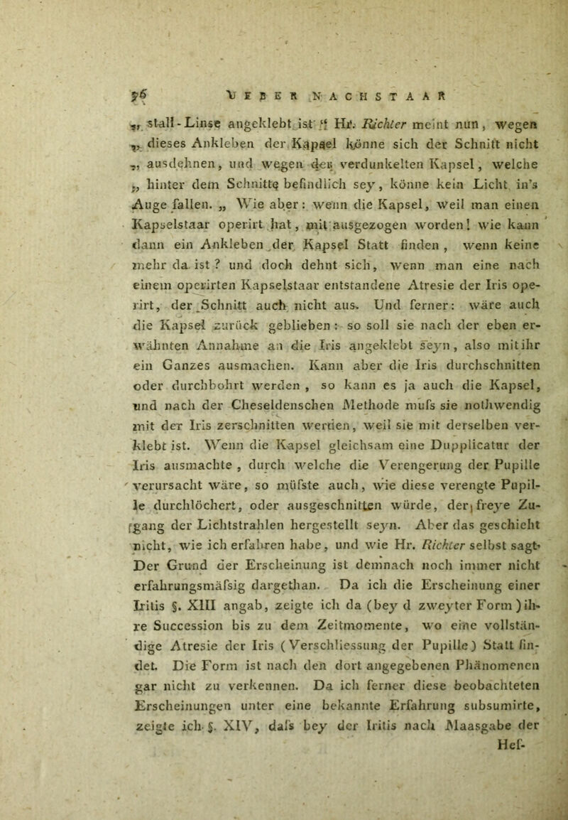 V I B E lt K A C H S T A A R „stall-Linse angeklebt ist ‘f Hi‘. Richter meint nun, wegen ,, dieses Ankleben der Käpgel könne sich der Schnitt nicht „ ausdehnen, und w^gen dei; verdunkelten Kapsel, welche j, hinter dem Schnitte befindlich sey, könne kein Licht in’s Auge fallen. „ Wie aber: wenn die Kapsel, weil man einen Kapselstaar operirt hat, mit ausgezogen wordenI wie kann dann ein Ankleben der Kapsel Statt finden , wenn keine mehr da ist ? und doch dehnt sich, wenn man eine nach einem operirten Rapselstaar entstandene Atresie der Iris ope- rirt, der Schnitt auch nicht aus. Und ferner: wäre auch die Kapsel zurück geblieben : so soll sie nach der eben er- wähnten Annahme an die Iris angeklebt seyn, also mitihr ein Ganzes ausmachen. Kann aber die Iris durchschnitten oder durchbohrt werden , so kann es ja auch die Kapsel, und nach der Cheseldenschen Methode mufs sie nothwendig mit der Iris zerschnitten werden, weil sie mit derselben ver- klebt ist. Wenn die Kapsel gleichsam eine Dupplicatnr der Iris ausmachte , durch welche die Verengerung der Pupille verursacht wäre, so müfste auch, wie diese verengte Pupil- le durchlöchert, oder ausgeschnitten würde, derjfreye Zu- gang der Lichtstrahlen hergestellt seyn. Aber das geschieht nicht, wie ich erfahren habe, und wie Hr. Richter selbst sagt* Der Grund der Erscheinung ist demnach noch immer nicht erfahrungsmäfsig dargethan. Da ich die Erscheinung einer Iritis §. XIII angab, zeigte ich da (bey d zweyter Form )ih- re Succession bis zu dem Zeitmomente, wo eine vollstän- dige Atresie der Iris ( Verschliessung der Pupille) Statt fin- det. Die Form ist nach den dort angegebenen Phänomenen gar nicht zu verkennen. Da ich ferner diese beobachteten Erscheinungen unter eine bekannte Erfahrung subsumirte, zeigte ich-S. XIV, dals bey der Iritis nach Maasgabe der Hef-