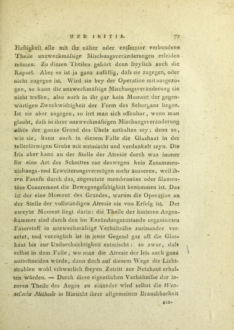 Heftigkeit alle mit ihr näher oder entfernter verbundene Theile unzweckmäfsige Mischlingsveränderungen erleiden müssen. Zu diesen Theilen gehört denn freylich aucli die Kapsel. Aber es ist ja ganz zufällig, däfs sie zugegen, oder nicht zugegen ist. Wird sie bey der Operation mit ausgezo- gen, so kann die unzweckmäfsige Mischungsveränderung sie nicht treffen, also auch in ihr gar kein Moment der gegen- wärtigen Zweckwidrigkeit der Form des Sehorgans liegen. Ist sie aber zugegen, so irrt man sich offenbar, wenn man glaubt, dafs in ihrer unzweckmäfsigen Mischungsveränderung allein der ganze Grund des Übels enthalten sey; denn so, wie sie, kann auch in diesem Falle die Glashaut in der tellerlörmigen Grube mit entmischt und verdunkelt seyn. Die Iris aber'kann an der Stelle der Atresie durch was immer für eine Art des Schnittes nur deswegen kein Zusammen- ziehungs-und Erweiterungsvermögen mehr äusseren, weilili- r^n Fasern durch das, zugesetzte membranöse oder filamen- töse Concrement die Bewegungsfähigkeit benommen ist. Das ist der eine Moment des Grundes, warum die Operation an der Stelle der vollständigen Atresie nie von Erfolg ist. Der zweyte Moment liegt darin: die Theile der hinteren Augen- kammer sind durch den im Einzündungszustande organisieren Faserstoff in unzweckmäfsige Verhältnifse zueinander ver- setzt, und vorzüglich ist in jener Gegend gar oft die Glas- häut bis zur Undurchsichtigkeit entmischt : so zwar, dafs selbst in dem Falle, wo man die Atresie der Iris auch ganz ausschneiden würde, dann doch auf diesem W ege die Licht- strahlen wohl schwerlich freyen Zutritt zur Netzhaut erhal- ten würden. — Durch diese eigentlichen Verhältnifse der in- neren Theile des Auges zu einander wird selbst die TVen- zelscbe Methode in Hinsicht ihrer allgemeinen Brauchbarkeit ein-