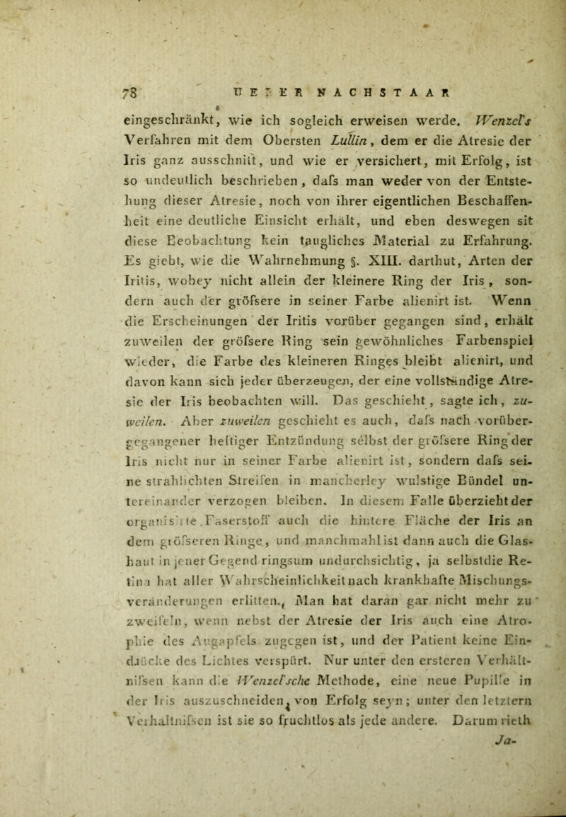 eingeschränkt, wie ich sogleich erweisen werde. Wenzels Verfahren mit dem Obersten Lullin , dem er die Atresie der Iris ganz ausschnitt, und wie er versichert, mit Erfolg, ist so undeutlich beschrieben , dafs man weder von der Entste- hung dieser Atresie, noch von ihrer eigentlichen Beschaffen- heit eine deutliche Einsicht erhält, und eben deswegen sit diese Beobachtung kein taugliches .Material zu Erfahrung. Es giebt, wie die Wahrnehmung §. XIII. darthut, Arten der Iritis, wobey nicht allein der kleinere Ring der Iris , son- dern auch der gröfsere in seiner Farbe alienirt ist. Wenn die Erscheinungen der Iritis vorüber gegangen sind, erhält zuweilen der gröfsere Ring sein gewöhnliches Farbenspiel wieder, die Farbe des kleineren Ringes bleibt alienirt, und davon kann sich jeder überzeugen, der eine vollständige Atre- sie der Iris beobachten will. Das geschieht, sagteich, zu- weilen. Aber zuweilen geschieht es auch, dafs nach voriiber- gegangener heltiger Entzündung selbst der gröfsere Ring der Iris nicht nur in seiner Farbe alienirt ist, sondern dafs sei- ne strahüchten Streifen in mancherley wulstige Bündel un- tereinander verzogen bleiben. In diesen. Falle überzieht der oreanisii te, Faserstoff auch die hintere Fläche der Iris an O dem giöfseren Ringe., und manchmahl ist dann auch die Glas- haut in jener Gegend ringsum undurchsichtig, ja selbstdie Re- tin i hat aller W ahrscheinlichkeit nach krankhafte Mischungs- Veränderungen erlitten., Man hat daran gar nicht mehr zu zweifeln, wenn nebst der Atresie der Iris auch eine Atro- phie des Augapfels zugegen ist, und der Patient keine Ein- djiieke des Lichtes verspürt. Nur unter den erstcren Yerhält- nifsen kann die li'enzctsche Methode, eine neue Pupille in der Iris auszuschneiden^ von Erfolg seyn; unter den letztem Veihaltnifsen ist sie so fruchtlos als jede andere. Darum rieth Ja-