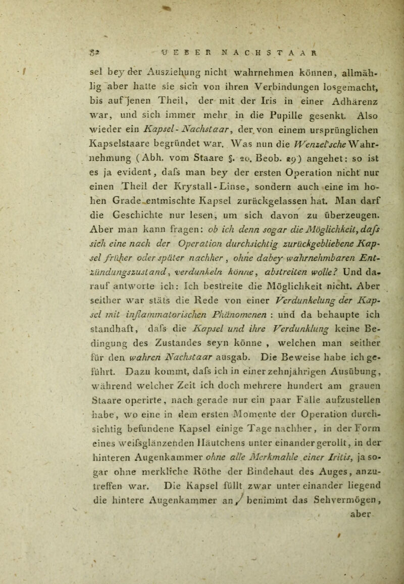 sei beyd^r Auszierung nicht wahrnehmen können, allmäh- lig aber halte sie sich von ihren Verbindungen losgemacht, bis auf jenen Theil, der mit der Iris in einer Adhärenz war, und sich immer mehr in die Pupille gesenkt. Also wieder ein Kapsel-Nächstaar, der von einem ursprünglichen Kapselsiaare begründet war. Was nun die Wenzel'sehe Wahr- nehmung (Abh. vom Staare §. 20. Beob. 25)) angehet: so ist es ja evident, dafs man bey der ersten Operation nicht nur einen Theil der Krystall-Linse, sondern auch eine im ho- hen Grade .entmischte Kapsel zurtickgelassen hat. Man darf ✓ die Geschichte nur lesen, um sich davon zu überzeugen. Aber man kann fragen: ob ich denn sogar die Möglichkeit, dafs sich eine nach der Operation durchsichtig zurückgebliebene Kap- sel frisier oder später nachher , ohne dabey wahrnehmbaren Ent- zündungszustand, verdunkeln könne, abstreiten wolle? Und da- rauf antworte ich: Ich bestreite die Möglichkeit nicht. Aber seither war stäts die Rede von einer Verdunkelung der Kap- sel mit inßammalorischcn Phänomenen : und da behaupte ich standhaft, dafs die Kapsel und ihre Verdunklung keine Be- dingung des Zustandes seyn könne , welchen man seither für den wahren Nachstaar ausgab. Die Beweise habe ich ge- führt. Dazu kommt, dafs ich in einer zehnjährigen Ausübung, während welcher Zeit ich doch mehrere hundert am grauen Staare operirte, nach gerade nur ein paar Fälle aufzustellen habe, wo eine in dem ersten Momente der Operation durch- sichtig befundene Kapsel einige Tage nachher, in der Form eines weifsglänzenden Häutchens unter einander gerollt, in der hinteren Augenkammer ohne alle Merkmahle einer Iritis, ja so- gar ohne merkliche Röthe der Bindehaut des Auges, anzu- treffen war. Die Kapsel füllt zwar untereinander liegend die hintere Augenkammer an J benimmt das Sehvermögen, aber #