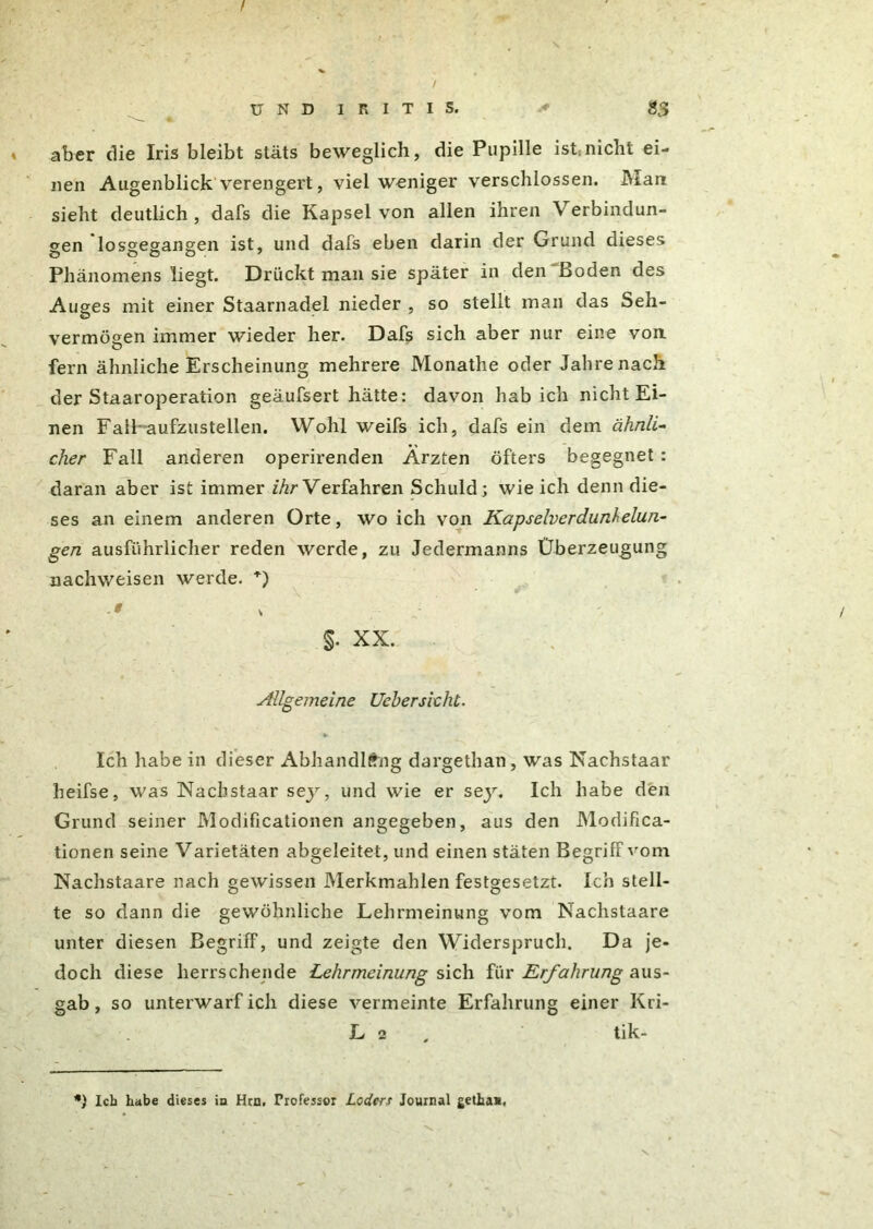 aber die Iris bleibt stäts beweglich, die Pupille ist«nicht ei- nen Augenblick verengert, viel weniger verschlossen. Man sieht deutlich , dafs die Kapsel von allen ihren Verbindun- gen losgegangen ist, und dafs eben darin der Grund dieses Phänomens liegt. Drückt man sie später in den Boden des Auges mit einer Staarnadel nieder , so stellt man das Seh- vermögen immer wieder her. Dafs sich aber nur eine von. fern ähnliche Erscheinung mehrere Monathe oder Jahre nach der Staaroperation geäufsert hätte: davon hab ich nicht Ei- nen FalFaufzus teilen. Wohl weifs ich, dafs ein dem ähnli- cher Fall anderen operirenden Ärzten öfters begegnet : daran aber ist immer ihr Verfahren Schuld; wie ich denn die- ses an einem anderen Orte, wo ich von Kapselverdunhelun- gen ausführlicher reden werde, zu Jedermanns Überzeugung nachweisen werde. +) §• XX. Allgemeine Ueherskhi. ••v Ich habe in dieser Abhandlfhig dargethan, was Nachstaar heifse, was Nachstaar sey, und wie er sey. Ich habe den Grund seiner Modificationen angegeben, aus den Modifica- tionen seine Varietäten abgeleitet, und einen stäten Begriff vom Nachstaare nach gewissen Merkmahlen festgesetzt. Ich stell- te so dann die gewöhnliche Lehrmeinung vom Nachstaare unter diesen Begriff, und zeigte den Widerspruch. Da je- doch diese herrschende Lehrmeinung sich für Erfahrung aus- gab , so unterwarf ich diese vermeinte Erfahrung einer Kri- L 2 tik- *) Ich habe dieses in Hrn. Professor Lodert Journal gethan.