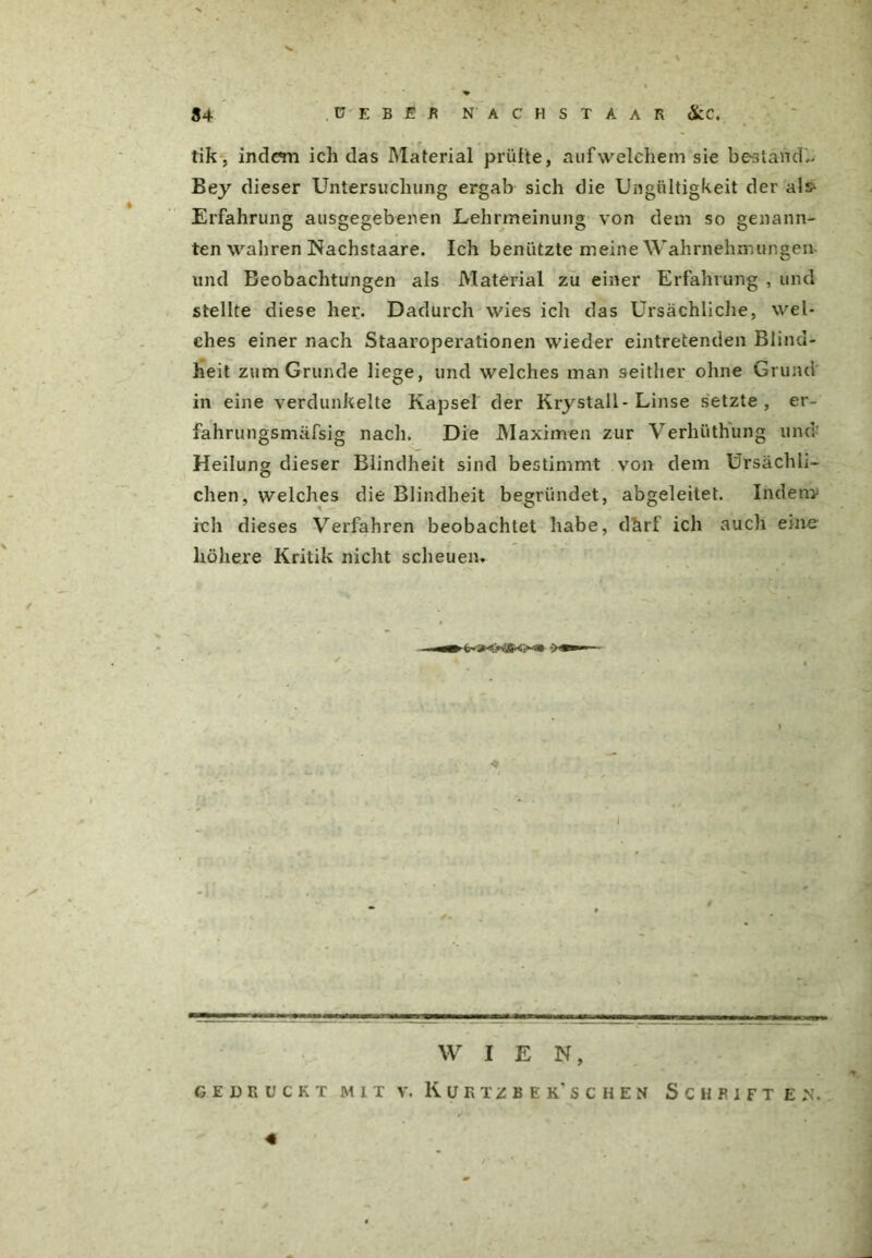 I 34 ü E B E R NÄCHST AAR &LC. tik, indem ich das Material prüfte, aufweichem sie bestand,. Bey dieser Untersuchung ergab sich die Ungültigkeit der als* Erfahrung ausgegebenen Lehrmeinung von dem so genann- ten wahren Nachstaare. Ich benützte meine Wahrnehmungen und Beobachtungen als Material zu einer Erfahrung , und stellte diese her. Dadurch wies ich das Ursächliche, wel- ches einer nach Staaroperationen wieder eintretenden Blind- heit zum Grunde liege, und welches man seither ohne Grund in eine verdunkelte Kapsel der Krystall-Linse setzte, er- fahrungsmäfsig nach. Die Maximen zur Verliüthung und Heilung dieser Blindheit sind bestimmt von dem Ursächli- chen, welches die Blindheit begründet, abgeleitet. Indem- ich dieses Verfahren beobachtet habe, därf ich auch eine höhere Kritik nicht scheuen. WIEN, GEDRUCKT MIT V. K U R T Z B E K* S C H E N SCHRIFTEN.