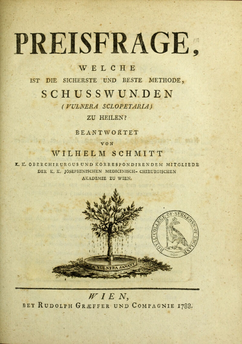 PREISFRAGE 9 WELCHE IST DIE SICHERSTE UND BESTE METHODE, SCHUSSWUNDEN (FULNERA SCLOPETARIA) ZU HEILEN? BEANTWORTET VON WILHELM SCHMITT K. K. OBERCHIRURGÜSUNDKORRESPONDIRENDEM MITGLIEDE DER K. K, JOSEPHINISCHEN MEDICINISCH- CHIRURGISCHEN AKADEMIE ZU WIEN. }F I E N, BEY Rudolph GRiEFFER und Compagnie 1788.