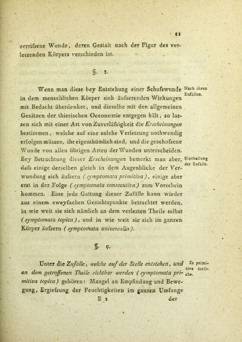 zerrifsene Wunde,' deren Gestalt nach der Figur des ver- letzenden Körpers verschieden ist. \ S. 8. f . Wenn man diese bey Entstehung einer Schufswunde in dem menschlichen Körper sich äufserenden Wirkungen mit Bedacht überdenket, und dieselbe mit den allgemeinen Gesätzen der thierischen Oeconomie entgegen hält, so las- sen sich mit einer ji\rt von Zuverläfsigkeit Erscheinungen bestimmen, welche auf eine solche Verletzung nothwendig erfolgen müssen, ihr eigenthümlich sind, und die geschofsene Wunde A'^on allen übrigen Arten der Wunden unterscheiden. Bey Betrachtung dieser Erscheinungen bemerkt man aber, Einth«iiung der Zufälle« dafs einige derselben gleich in dem Augenblicke der Ver- wundung sich äufsern ( sjmptomata primitiva ), einige aber erst in der Folge (sjmptomata consecutiva) zum Vorschein kommen. Eine jede Gattung dieser Zufälle kann wieder aus einem zweyfachen Gesichtspunkte betrachtet werden, in wie weit sie sich nämlich an dem verlezten Theile selbst (sjmptomata topica), und in wie weit sie sich im ganzen Körper äufsern ( sjmptomata univer^alia ). 5- 9- Unter Zufälle, welche auf der Stelle entstehen, und primi. . . tive öxtli- an dem getroffenen Theile sichtbar werden (sjmptomata pri~ mitiva topica) gehören: Mangel an Empfindung und Bewe- gung, Ergiefsung der Feuchtigkeiten im ganzen Umfange