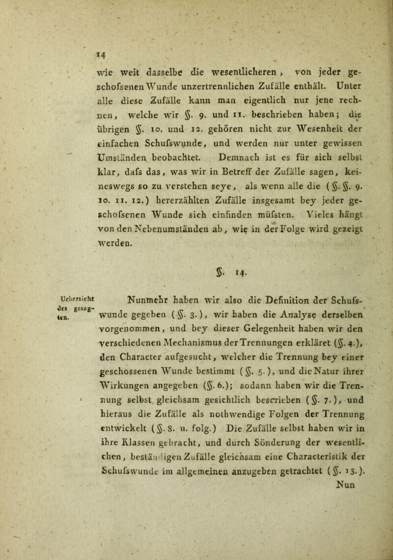 Ucbcrsicht des gcssg- icn. 14 wie weit dasselbe die wesentlicheren, von jeder ge- schofsenen Wunde unzertrennlichen Zufälle enthält. Unter alle diese Zufälle kann man eigentlich nur jene rech- nen, welche wir 9. und ii.< beschrieben haben; die übrigen §. 10. und 12. gehören nicht zur Wesenheit der einfachen Schufswunde, und werden nür unter gewissen Umständen beobachtet. Demnach ist es für sich selbst klar, dafs das, was wir in Betreff der Zufälle sagen, kei- neswegs so zu verstehen seye, als wenn alle die ( 9. 10. II. 12.) hererzählten Zufälle insgesamt bey jeder ge- schofsenen Wunde sich einfinden müfsten. Vieles hängt von den Nebenumständen ab, wie in der Folge wird gezeigt werden. 14* ' ' . % Nunmehr haben wir also die Definition der Schufs- wunde gegeben (-§. 3.), wir haben die Analyse derselben vorgenommen, und bey dieser Gelegenheit haben wir den verschiedenen Mechanismus der Trennungen erkläret (5.4.)^ den Character aufgesucht, welcher die Trennung bey einer geschossenen Wunde bestimmt (§. 5.), und die Natur ihrer Wirkungen angegeben (5-6.); sodann haben wir die Tren- nung selbst, gleichsam gesichllich bescrieben (§. 7.), und hieraus die Zufälle als nothwendige Folgen der Trennung entwickelt (§.8. n. folg.) Die Zufälle selbst haben wir in ihre Klassen gebracht, und durch Sonderung der wesentli- chen, beständigen Zufälle gleichsam eine Characteristik der Schufswunde im allgemeinen anzugeben getrachtet (§. 13*). Nun