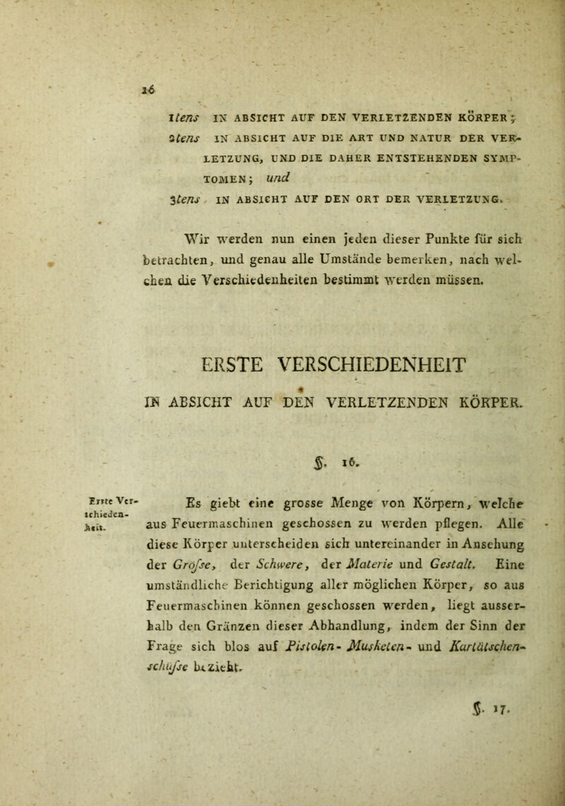 Ei?tc Vet. schieden- i6 ' I Itens IN ABSICHT AUF DEN VERIET2ENDEN KÖRPEr';^ iCens IN ABSICHT AUF DIE ART UND NATUR DER VER- LETZUNG, UND DIE DAHER ENTSTEHENDEN SYMP- TOMEN ; und ^tens . IN ABSICHT AUF DEN ORT DER VERLETZUNG.- Wir werden nun einen jeden dieser Punkte für sich betrachten, und genau alle Umstände bemerken, nach wel- chen die Verschiedenheiten bestimmt werden müssen. . ERSTE VERSCHIEDENHEIT m ABSICHT AUF DEN VERLETZENDEN KÖRPER. S- Es giebt eine grosse Menge von Körpern, welche aus Feuermaschinen geschossen zu werden pflegen. Alle' diese Körper unterscheiden sich untereinander in Ansehung der Gröfscy der Schwere, der Materie und Gestalt. Eine umständhche Berichtigung aller möglichen Körper, so aus Feuermaschinen können geschossen werden, liegt ausser- halb den Gränzen dieser Abhandlung, indem der Sinn der Frage sich blos auf JBistokn~ Musketen^ und Kartätschen-^ schüjse bezieht- >7.