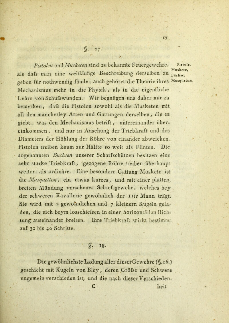 Pistolen ViVidi Musketen sind zu bekannte Feuergewekre, Piitoie, als dafs man eine weitläufige Beschreibung derselben zu uß^hsc. * geben für nothwendig fände; auch gehöret die Theorie ihres Musquetou, Mechanismus mehr in die Physik, als in die eigentliche 'Lehre vonSchufswunden. Wir begnügen uns daher nur zu bemerken, dafs die Pistolen sowohl als die Musketen mit all den mancherley Arten und Gattungen derselben, die es giebt, was den Mechanismus betrift, untereinander über- I einkommen, und nur in Ansehung der Triebkraft und des Diameters der Höhlung der Röhre von einander ubweichen, Pistolen treiben kaum zur Hälfte so weit als Flinten. Die sogenannten Büchsen unserer Scharfschützen besitzen eine sehr starke Triebkraft, gezogene Röhre treiben überhaupt weiter, als ordinäre. Eine besondere Gattung Muskete ist Musquetton, ein etwas kurzes, und mit einer platten, breiten Mündung versehenes Schiefsgewehr, welches bey der schweren Kavallerie gewöhnlich der wte Mann trägt. Sie wird mit 2 gewöhnlichen und 7 kleinern Kugeln gela- den, die sich beym losschiefsen in einer horizontällen Rich- tung auseinander breiten. Ihre Triebkraft wirkt bestimmt Äuf 30 bis 40 Schritte. §’ 18. Die gewöhnlichste Ladung aller dieserGewehre (§. 16.) geschieht mit Kugeln von Bley, deren Gröfse und Schwere ungemein verschieden ist, und die nach dieser Verschiedeii- C heit