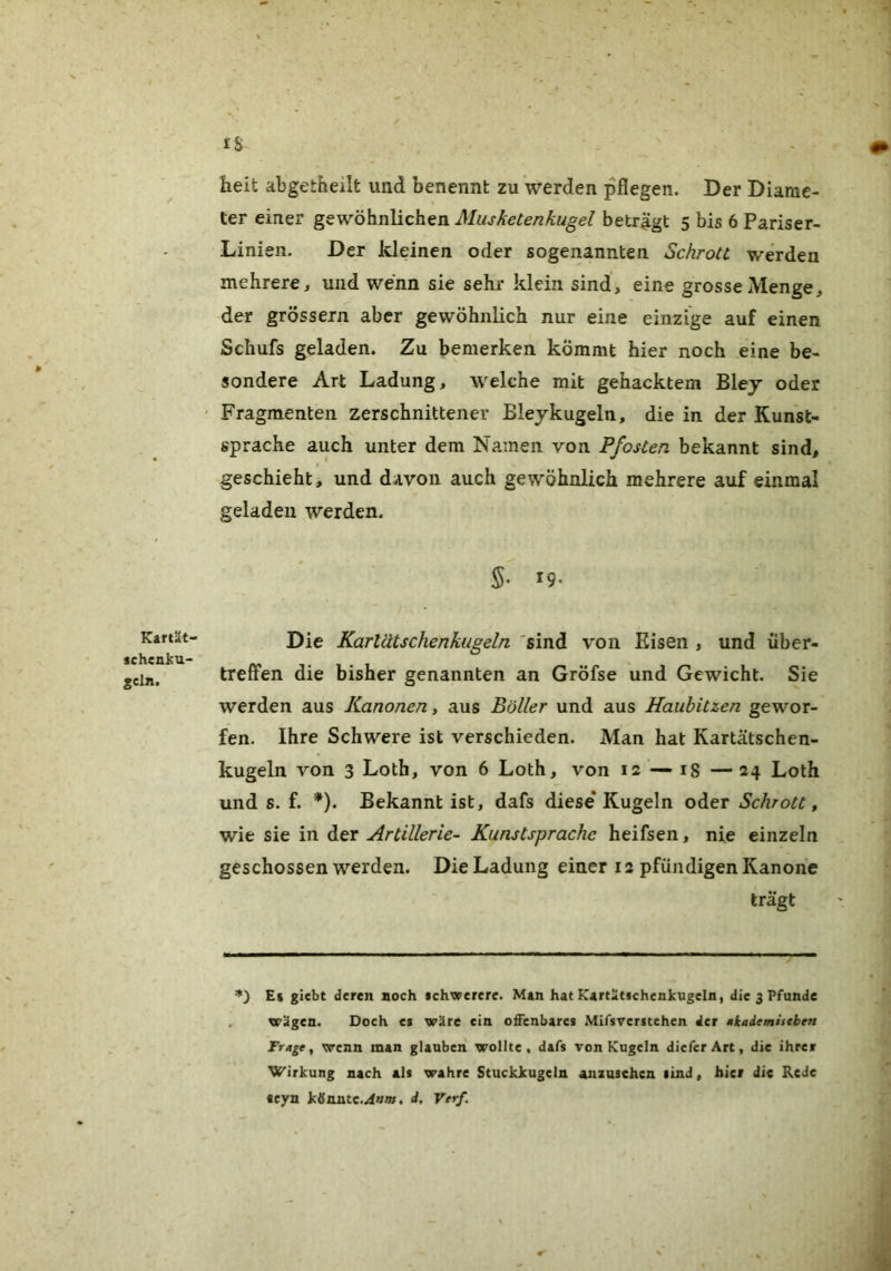 Kartät- «cheniu- gcln. IS- heit abgetheilt und benennt zu werden pflegen. Der Diarae- ter einer gewöhnlichen Musketenkugel beträgt 5 bis 6 Pariser- Linien. Der kleinen oder sogenannten Schrott werden mehrere, und wenn sie sehr klein sind, eine grosse Menge, der grossem aber gewöhnlich nur eine einzige auf einen Schufs geladen. Zu bemerken kömmt hier noch eine be- sondere Art Ladung, welche mit gehacktem Blej oder Fragmenten zerschnittener Bleykugeln, die in der Kunst- sprache auch unter dem Namen von Pfosten bekannt sind, geschieht, und davon auch gewöhnlich mehrere auf einmal geladen werden. S* ^9- Die Kartätschenkugeln 'sind von Eisen , und über- treflfen die bisher genannten an Gröfse und Gewicht. Sie werden aus Kanonen, aus Böller und aus Haubitzen gewor- fen. Ihre Schwere ist verschieden. Man hat Kartätschen- kugeln von 3 Loth, von 6 Loth, von 12 — 18 — 24 Loth und s. f. *). Bekannt ist, dafs diese* Kugeln oder Schrott, wie sie in der Artillerie- Kunstsprache heifsen, nie einzeln geschossen werden. Die Ladung einer 12 pfündigen Kanone trägt E$ giebt deren noch ichwerere. Man hat KartiUschenkugeln, die 3 Pfunde wägen. Doeh et wäre ein ofienbarcs .Mifsvcrscehen der »kaiemistben Frage, wenn man glauben wollte, dafs von Kugeln dieferArt, die ihrer Wirkung nach als wahre Stuckkugeln anzusehen lind, hier die Rede acyn ktfnntc.^um. d, Verf.
