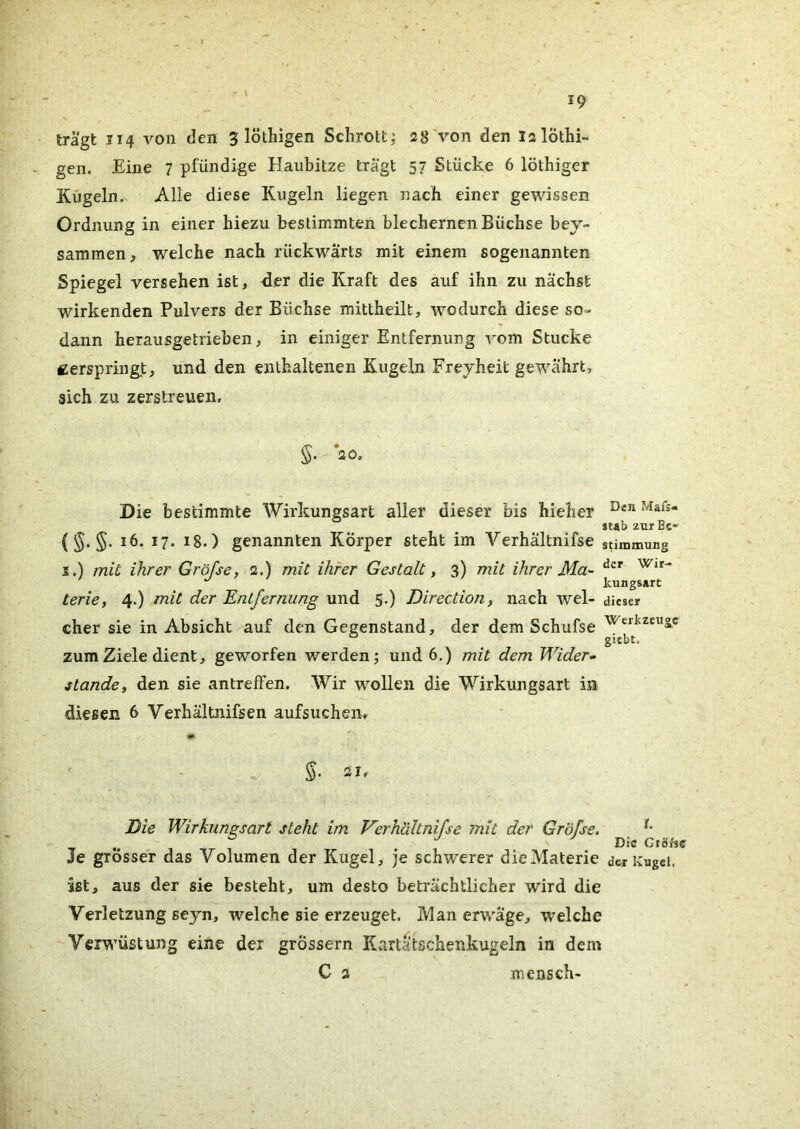 trägt 114 von den 5 löthigen Schrott,* 28'von den lalöthi- gen. Eine 7 pfündige Haubitze trägt 57 Stücke 6 löthiger Kugeln. Alle diese Kugeln liegen nach einer gewissen Ordnung in einer hiezu bestimmten blechernen Büchse bey- sammen, welche nach rückwärts mit einem sogenannten Spiegel versehen ist, der die Kraft des auf ihn zu nächst wirkenden Pulvers der Büchse mittheilt, wodurch diese so- dann herausgetrieben, in einiger Entfernung -\om Stucke zerspringt, und den enthaltenen Kugeln Freyheit gewährt, sich zu zerstreuen, §. ao. Die bestimmte Wirkungsart aller dieser bis hieher stab zurBc» (5. §. 16. 17. 18.) genannten Körper steht im Verhältnifse Stimmung s.) mit ihre!' Gröfse, 2.) mit ihrer Gestalt ^ 3) mit ihrer Ma- ^ kungsart terie, 4.) mit der Entfernung und 5.) Direction, nach wel- dieser eher sie in Absicht auf den Gegenstand, der dem Schufse gubt. zum Ziele dient, geworfen werden; und 6.) mit dem Wider- stande ^ den sie antreffen. Wir wollen die Wirkungsart in diesen 6 Verhältnifsen aufsuchen, * Die Wirkungsart steht im Verhältnifse mit der Gröfse. , , . Die Gröfse Je grösser das Volumen der Kugel, je schwerer die Materie der Kugel, ist, aus der sie besteht, um desto beträchtlicher wird die Verletzung seyn, welche sie erzeuget. Man erwäge, welche Verwüstung eine der grossem Kartätschenkugeln in dem C 2 mensch-