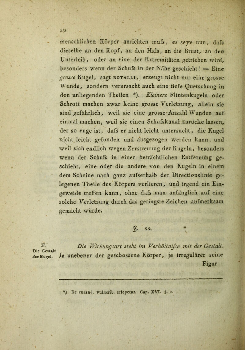 v: Die Gesult <lei Kogel. mensclilichcn Körper anrichten mufs, es seye nun, dafs dieselbe an den Kopf, an den Hals, an die Brust, an den Unterleib, oder an eine der Extremitäten getrieben wird, besonders wenn der Schufs in der Nähe geschieht! — Eine grosse Kugel, sagt botalli, erzeugt nicht nur eine grosse Wunde, sondern verursacht auch eine-tiefe Quetschung in den unliegenden Theilen *), Kleinere Flintenkugeln oder Schrott machen zwar keine grosse Verletzung, allein sie sind'gefährlich, weil sie eine grosse'Anzahl Wunden auf einmal machen, weil sie einen Schufskanal zurücke lassen, der so enge ist, dafs er nicht leicht untersucht, die Kugel 'nicht leicht gefunden und äusgezogen werden kann, und weil sich endlich wegen Zerstreuung der Kugeln, besonders wenn der Schufs in einer beträchtlichen Entfernung ge- schieht, eine oder die andere von den Kugeln in einem dem Scheine nach ganz aufserhalb der Directionslinie ge- legenen Theile des Körpers verlieren, und irgend ein Ein- geweide treffen kann, ohne dafs man anfänglich auf eine solche Verletzung durch das geringste Zeichen aufmerksam gemacht würde. Die Wirkungsart steht im Verhältnifse mit der Gestalt. Je unebener der geschossene Körper, je irregulärer seine Figur De cur*nd. vulnerib. sclopetof. C*p. XVI. §. i.
