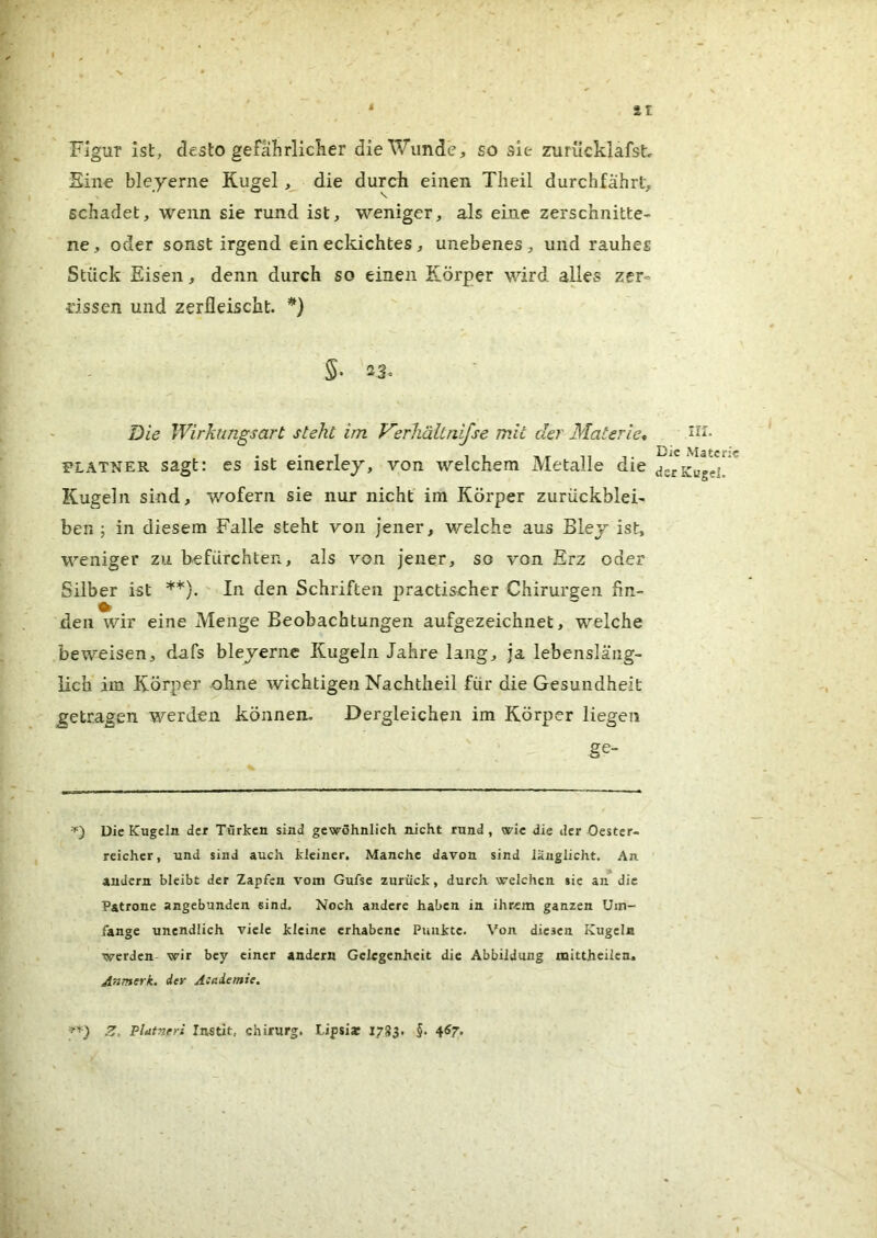 ^ sr Figur ist, desto gefährlicher die Wunde, so sie zurücklafst Sine bleyerne Kugel, die durch einen Theil durchfährt, schadet, wenn sie rund ist, weniger, als eine zerschnitte- ne, oder sonst irgend eineckichtes, unebenes, und rauhes Stück Eisen, denn durch so einen Körper wird alles zer- rissen und zerfleischt. *) S- 23. Die Wirkungsart steht im Verhältnifse mit der Materie* plätner sagt: es ist einerley, von welchem Metalle die Kugeln sind, wofern sie nur nicht' im Körper Zurückblei- ben; in diesem Falle steht von jener, welche aus Blej ist, weniger zu befürchten, als von jener, so von Erz oder Silber ist **}. ' In den Schriften practischer Chirurgen fin- den wir eine Menge Beobachtungen aufgezeichnet, welche beweisen, dafs bleyerne Kugeln Jahre lang, ja lebensläng- lich im Körper ohne wichtigen Nachtheil für die Gesundheit getragen werden können. Dergleichen im Körper liegen ge- Die Kugeln der Türken sind gewöhnlich nicht rund, wie die der Oester- reicher, und sind auch kleiner. Manche davon sind länglicht. An andern bleibt der Zapfen vom Gufse zurück, durch welchen sic an die Patrone angebunden sind. Noch andere haben in ihrem ganzen Um- fange unendlich viele kleine erhabene Punkte. Von diesen Kugeln werden wir bey einer andern Gelegenheit die Abbildung mittheilcn. Anmerk, der Aeaiemie. III. Die Materie der Kugel. Z. Platnrri In^tit, Chirurg. Lipsi* 1783, §. ^67.