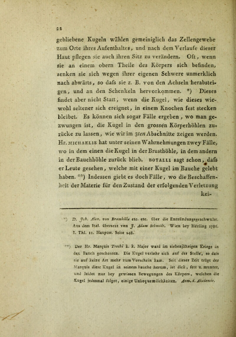 gebliebene Kugeln wählen gemeiniglich das Zellengewebe zum Orte ihres Aufenthaltes, und nach dem Verlaufe dieser Haut pflegen sie auch ihren Sitz zu veräiidernr Oft, wenn sie an einem obern Theiie des Körpers sich befinden^ senken sie sich wegen ihrer eigenen Schwere unmerklich nach abwärts, so dafs sic z. B. von den Achseln herabstei- gen, und an den Schenkeln hervork9mmen. *) Dieses findet aber nicht Statt, wenn die Kugel, wie dieses wie- wohl seltener sich ereignet, in einem Knochen fest stecken bleibet. Es können sich sogar Falle ergeben , wo man ge- zwungen ist, die Kugel in den grossen Körperhöhlen zu- lücke zu lassen, wie wdrim Abschnitte zeigen werden. Hr.MiCHAELis hat unter seinen Wahrnehmungen zwey Falle, wo in dem einen die Kugel in der Brusthöhle, in dem andern in der Bauchhöhle zurück blieb, botalli sagt schon, dafs er Leute gesehen, welche mit einer Kugel im Bauche gelebt haben. Indessen giebt es dochFälle, wo die Beschaffen- heit der Materie für den Zustand der erfolgenden Verletzung kei- ■'} D. Joh, AlfX. von Bramlilla etc. ctc. über die Entziirduugj^esch'irulst. Aus dem Ital. t'bersezt von J, Adam Schmidt, Wien bey Hdrling ij26. 1. Thl. II. Hauptst. Seite 148.' *'*) Der Hr. Marquis Trechi k. k, Major vrard im siebenjährigen Kriege in de;: Bauch geschossen. Die Kugel veriohr sich auf der Stelle, so dafs sic auf keine Art mehr zum Vorschein kam. Seit dieser Zeit trägt der Marquis diese Kugel in seinem Bauche herum, ist dick, fett u. munter, und leidet nur bey gewissen Bewegungen des Körpers, welchen die Kugel jedesmal folget, einige Unbequemlichkeiten, Anm. d. Akademie,